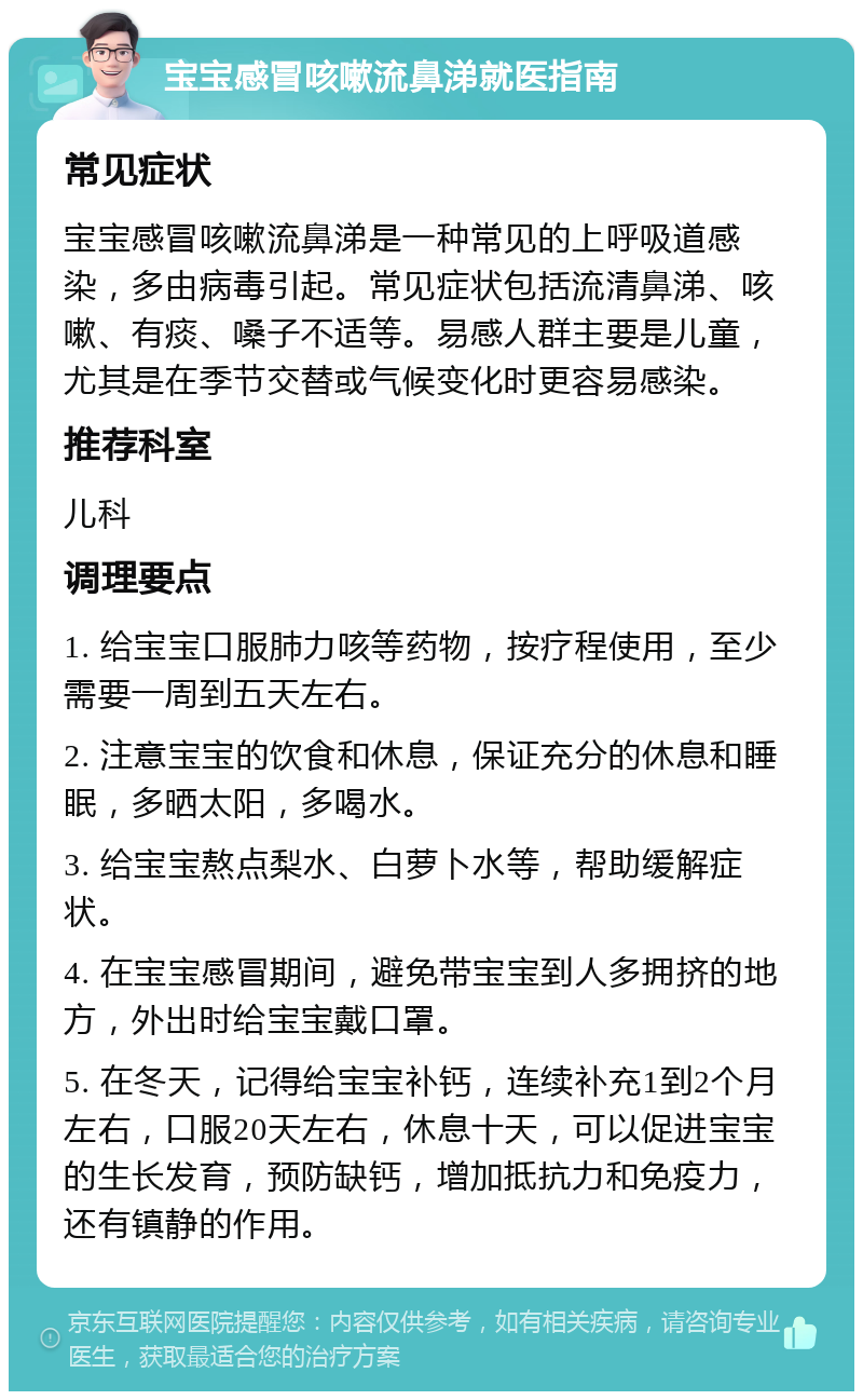 宝宝感冒咳嗽流鼻涕就医指南 常见症状 宝宝感冒咳嗽流鼻涕是一种常见的上呼吸道感染，多由病毒引起。常见症状包括流清鼻涕、咳嗽、有痰、嗓子不适等。易感人群主要是儿童，尤其是在季节交替或气候变化时更容易感染。 推荐科室 儿科 调理要点 1. 给宝宝口服肺力咳等药物，按疗程使用，至少需要一周到五天左右。 2. 注意宝宝的饮食和休息，保证充分的休息和睡眠，多晒太阳，多喝水。 3. 给宝宝熬点梨水、白萝卜水等，帮助缓解症状。 4. 在宝宝感冒期间，避免带宝宝到人多拥挤的地方，外出时给宝宝戴口罩。 5. 在冬天，记得给宝宝补钙，连续补充1到2个月左右，口服20天左右，休息十天，可以促进宝宝的生长发育，预防缺钙，增加抵抗力和免疫力，还有镇静的作用。