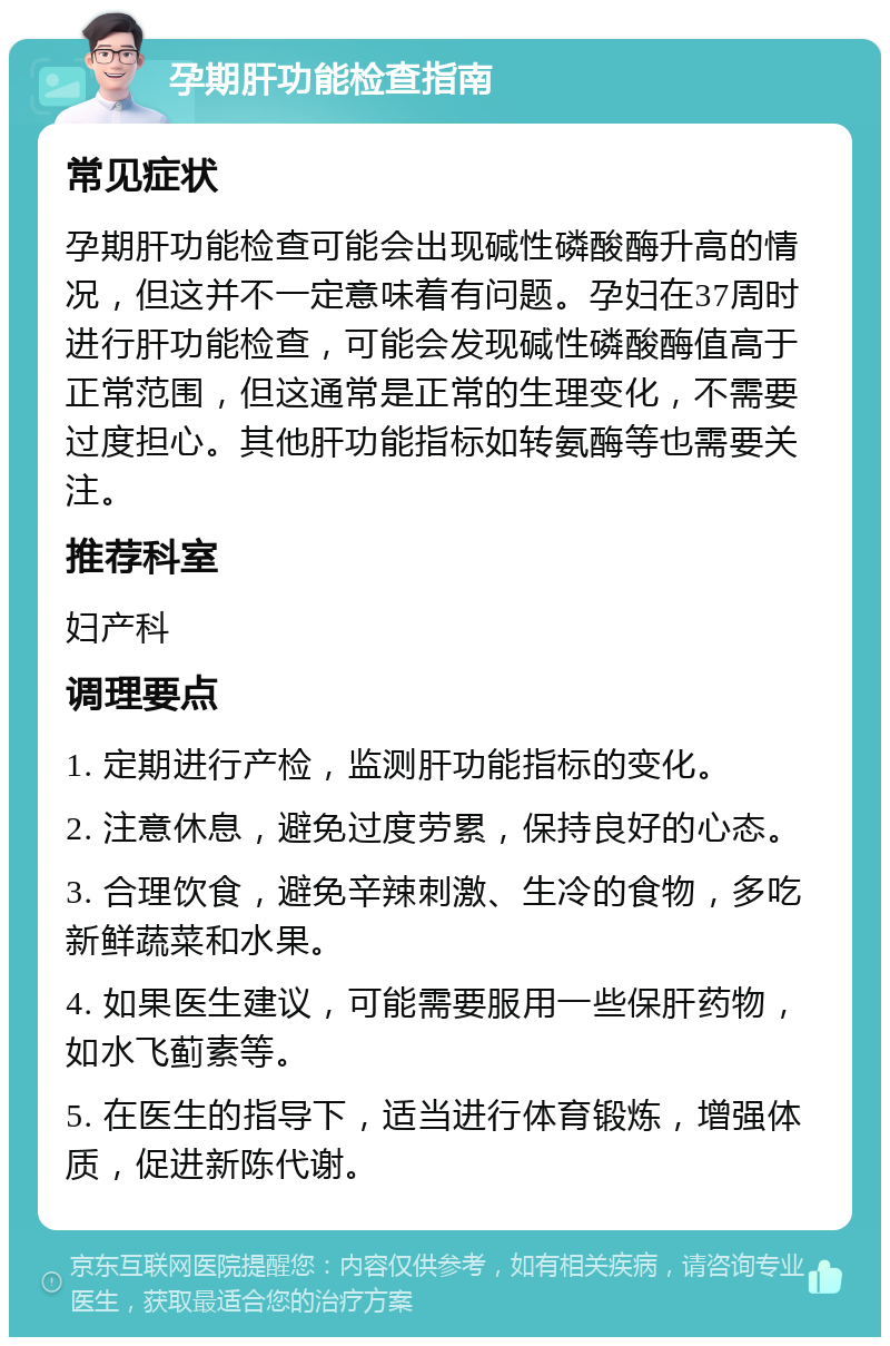 孕期肝功能检查指南 常见症状 孕期肝功能检查可能会出现碱性磷酸酶升高的情况，但这并不一定意味着有问题。孕妇在37周时进行肝功能检查，可能会发现碱性磷酸酶值高于正常范围，但这通常是正常的生理变化，不需要过度担心。其他肝功能指标如转氨酶等也需要关注。 推荐科室 妇产科 调理要点 1. 定期进行产检，监测肝功能指标的变化。 2. 注意休息，避免过度劳累，保持良好的心态。 3. 合理饮食，避免辛辣刺激、生冷的食物，多吃新鲜蔬菜和水果。 4. 如果医生建议，可能需要服用一些保肝药物，如水飞蓟素等。 5. 在医生的指导下，适当进行体育锻炼，增强体质，促进新陈代谢。