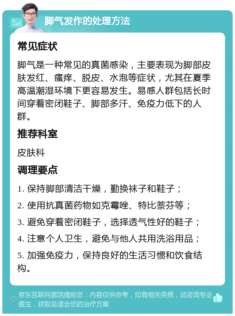 脚气发作的处理方法 常见症状 脚气是一种常见的真菌感染，主要表现为脚部皮肤发红、瘙痒、脱皮、水泡等症状，尤其在夏季高温潮湿环境下更容易发生。易感人群包括长时间穿着密闭鞋子、脚部多汗、免疫力低下的人群。 推荐科室 皮肤科 调理要点 1. 保持脚部清洁干燥，勤换袜子和鞋子； 2. 使用抗真菌药物如克霉唑、特比萘芬等； 3. 避免穿着密闭鞋子，选择透气性好的鞋子； 4. 注意个人卫生，避免与他人共用洗浴用品； 5. 加强免疫力，保持良好的生活习惯和饮食结构。