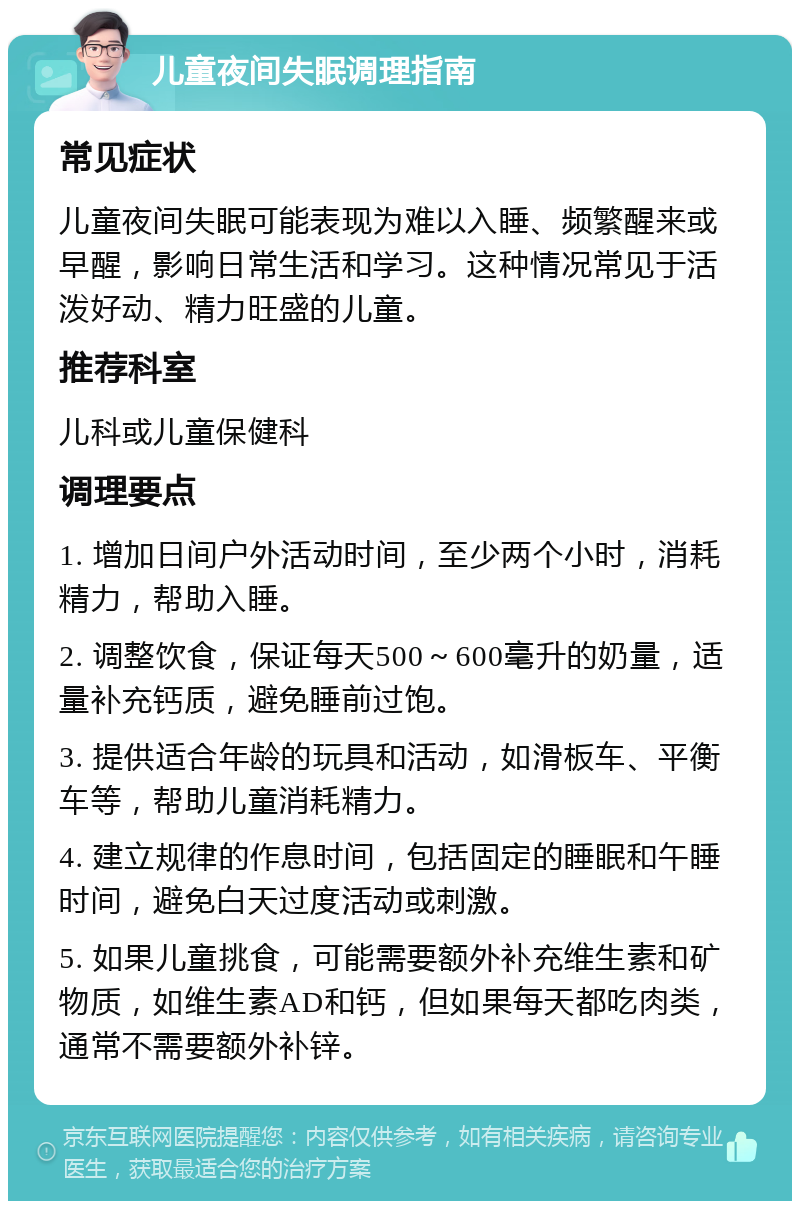 儿童夜间失眠调理指南 常见症状 儿童夜间失眠可能表现为难以入睡、频繁醒来或早醒，影响日常生活和学习。这种情况常见于活泼好动、精力旺盛的儿童。 推荐科室 儿科或儿童保健科 调理要点 1. 增加日间户外活动时间，至少两个小时，消耗精力，帮助入睡。 2. 调整饮食，保证每天500～600毫升的奶量，适量补充钙质，避免睡前过饱。 3. 提供适合年龄的玩具和活动，如滑板车、平衡车等，帮助儿童消耗精力。 4. 建立规律的作息时间，包括固定的睡眠和午睡时间，避免白天过度活动或刺激。 5. 如果儿童挑食，可能需要额外补充维生素和矿物质，如维生素AD和钙，但如果每天都吃肉类，通常不需要额外补锌。