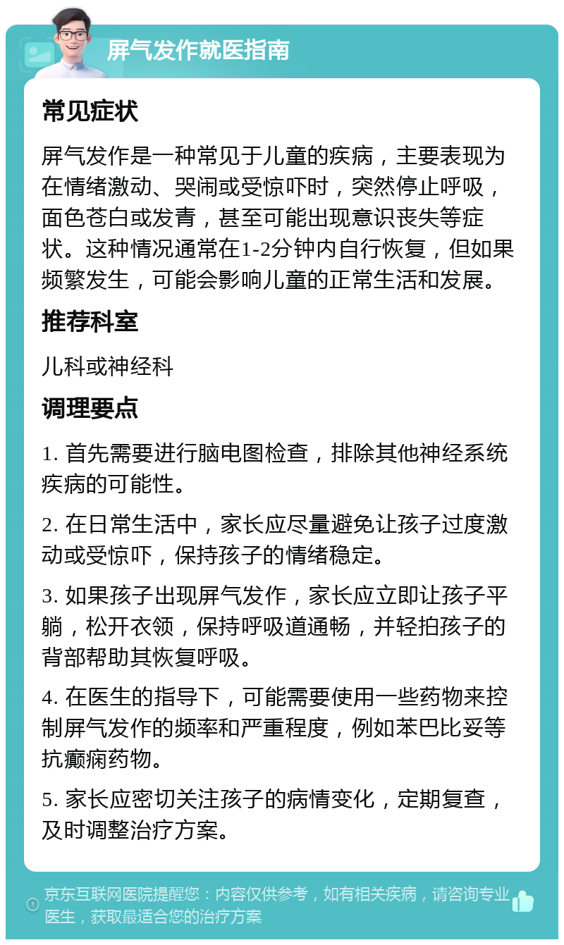 屏气发作就医指南 常见症状 屏气发作是一种常见于儿童的疾病，主要表现为在情绪激动、哭闹或受惊吓时，突然停止呼吸，面色苍白或发青，甚至可能出现意识丧失等症状。这种情况通常在1-2分钟内自行恢复，但如果频繁发生，可能会影响儿童的正常生活和发展。 推荐科室 儿科或神经科 调理要点 1. 首先需要进行脑电图检查，排除其他神经系统疾病的可能性。 2. 在日常生活中，家长应尽量避免让孩子过度激动或受惊吓，保持孩子的情绪稳定。 3. 如果孩子出现屏气发作，家长应立即让孩子平躺，松开衣领，保持呼吸道通畅，并轻拍孩子的背部帮助其恢复呼吸。 4. 在医生的指导下，可能需要使用一些药物来控制屏气发作的频率和严重程度，例如苯巴比妥等抗癫痫药物。 5. 家长应密切关注孩子的病情变化，定期复查，及时调整治疗方案。