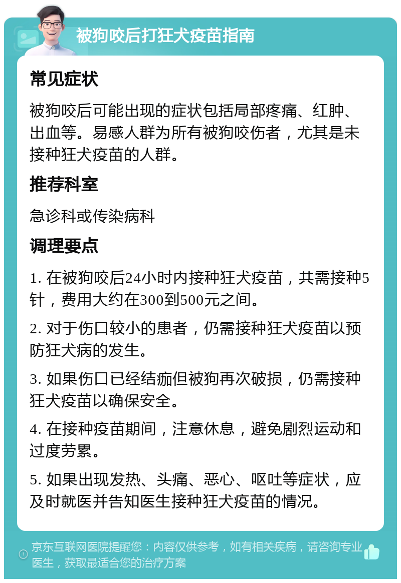 被狗咬后打狂犬疫苗指南 常见症状 被狗咬后可能出现的症状包括局部疼痛、红肿、出血等。易感人群为所有被狗咬伤者，尤其是未接种狂犬疫苗的人群。 推荐科室 急诊科或传染病科 调理要点 1. 在被狗咬后24小时内接种狂犬疫苗，共需接种5针，费用大约在300到500元之间。 2. 对于伤口较小的患者，仍需接种狂犬疫苗以预防狂犬病的发生。 3. 如果伤口已经结痂但被狗再次破损，仍需接种狂犬疫苗以确保安全。 4. 在接种疫苗期间，注意休息，避免剧烈运动和过度劳累。 5. 如果出现发热、头痛、恶心、呕吐等症状，应及时就医并告知医生接种狂犬疫苗的情况。