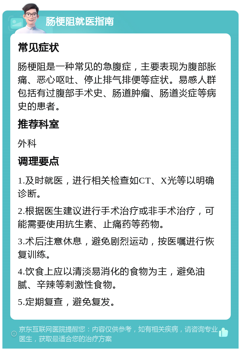 肠梗阻就医指南 常见症状 肠梗阻是一种常见的急腹症，主要表现为腹部胀痛、恶心呕吐、停止排气排便等症状。易感人群包括有过腹部手术史、肠道肿瘤、肠道炎症等病史的患者。 推荐科室 外科 调理要点 1.及时就医，进行相关检查如CT、X光等以明确诊断。 2.根据医生建议进行手术治疗或非手术治疗，可能需要使用抗生素、止痛药等药物。 3.术后注意休息，避免剧烈运动，按医嘱进行恢复训练。 4.饮食上应以清淡易消化的食物为主，避免油腻、辛辣等刺激性食物。 5.定期复查，避免复发。