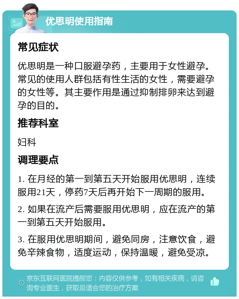 优思明使用指南 常见症状 优思明是一种口服避孕药，主要用于女性避孕。常见的使用人群包括有性生活的女性，需要避孕的女性等。其主要作用是通过抑制排卵来达到避孕的目的。 推荐科室 妇科 调理要点 1. 在月经的第一到第五天开始服用优思明，连续服用21天，停药7天后再开始下一周期的服用。 2. 如果在流产后需要服用优思明，应在流产的第一到第五天开始服用。 3. 在服用优思明期间，避免同房，注意饮食，避免辛辣食物，适度运动，保持温暖，避免受凉。