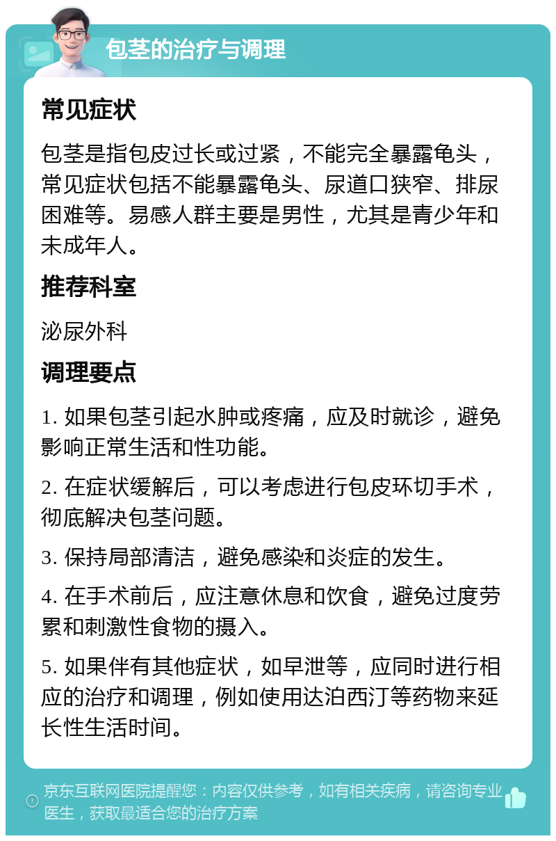 包茎的治疗与调理 常见症状 包茎是指包皮过长或过紧，不能完全暴露龟头，常见症状包括不能暴露龟头、尿道口狭窄、排尿困难等。易感人群主要是男性，尤其是青少年和未成年人。 推荐科室 泌尿外科 调理要点 1. 如果包茎引起水肿或疼痛，应及时就诊，避免影响正常生活和性功能。 2. 在症状缓解后，可以考虑进行包皮环切手术，彻底解决包茎问题。 3. 保持局部清洁，避免感染和炎症的发生。 4. 在手术前后，应注意休息和饮食，避免过度劳累和刺激性食物的摄入。 5. 如果伴有其他症状，如早泄等，应同时进行相应的治疗和调理，例如使用达泊西汀等药物来延长性生活时间。