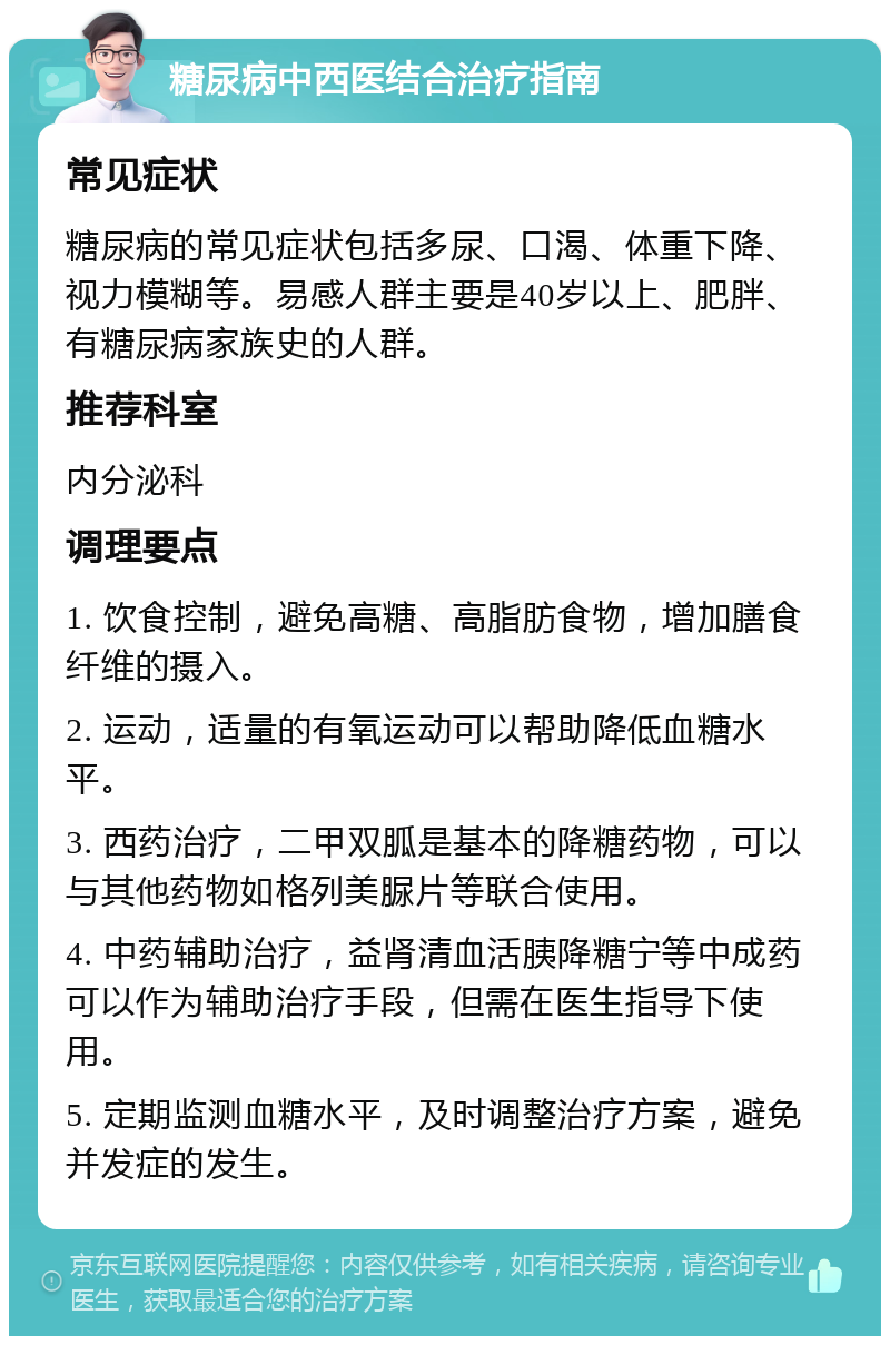 糖尿病中西医结合治疗指南 常见症状 糖尿病的常见症状包括多尿、口渴、体重下降、视力模糊等。易感人群主要是40岁以上、肥胖、有糖尿病家族史的人群。 推荐科室 内分泌科 调理要点 1. 饮食控制，避免高糖、高脂肪食物，增加膳食纤维的摄入。 2. 运动，适量的有氧运动可以帮助降低血糖水平。 3. 西药治疗，二甲双胍是基本的降糖药物，可以与其他药物如格列美脲片等联合使用。 4. 中药辅助治疗，益肾清血活胰降糖宁等中成药可以作为辅助治疗手段，但需在医生指导下使用。 5. 定期监测血糖水平，及时调整治疗方案，避免并发症的发生。