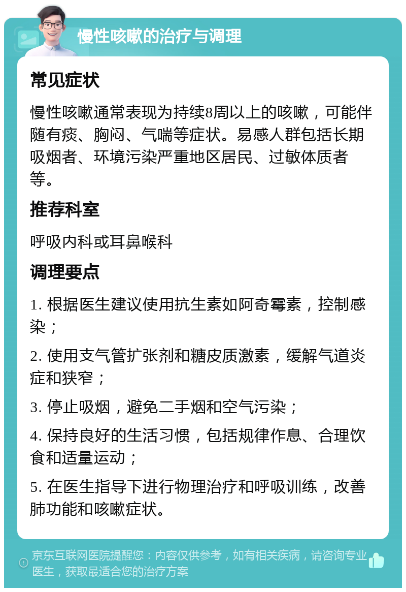 慢性咳嗽的治疗与调理 常见症状 慢性咳嗽通常表现为持续8周以上的咳嗽，可能伴随有痰、胸闷、气喘等症状。易感人群包括长期吸烟者、环境污染严重地区居民、过敏体质者等。 推荐科室 呼吸内科或耳鼻喉科 调理要点 1. 根据医生建议使用抗生素如阿奇霉素，控制感染； 2. 使用支气管扩张剂和糖皮质激素，缓解气道炎症和狭窄； 3. 停止吸烟，避免二手烟和空气污染； 4. 保持良好的生活习惯，包括规律作息、合理饮食和适量运动； 5. 在医生指导下进行物理治疗和呼吸训练，改善肺功能和咳嗽症状。