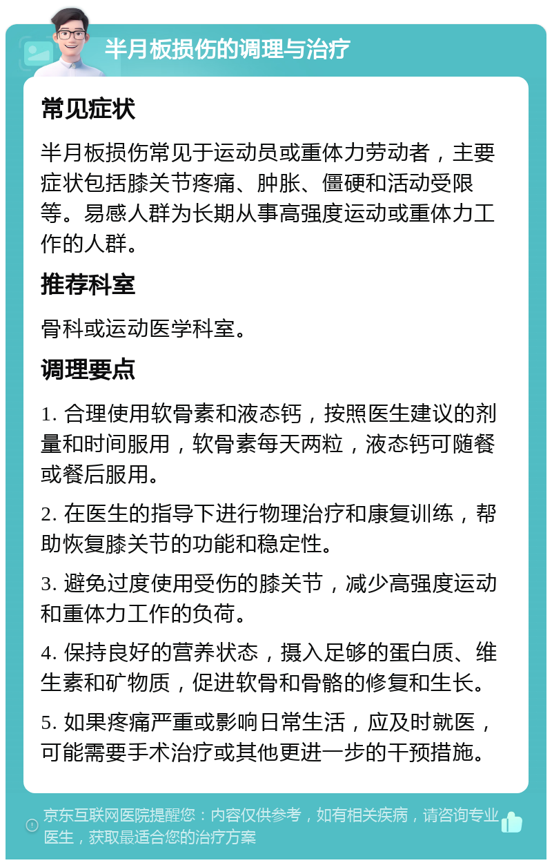 半月板损伤的调理与治疗 常见症状 半月板损伤常见于运动员或重体力劳动者，主要症状包括膝关节疼痛、肿胀、僵硬和活动受限等。易感人群为长期从事高强度运动或重体力工作的人群。 推荐科室 骨科或运动医学科室。 调理要点 1. 合理使用软骨素和液态钙，按照医生建议的剂量和时间服用，软骨素每天两粒，液态钙可随餐或餐后服用。 2. 在医生的指导下进行物理治疗和康复训练，帮助恢复膝关节的功能和稳定性。 3. 避免过度使用受伤的膝关节，减少高强度运动和重体力工作的负荷。 4. 保持良好的营养状态，摄入足够的蛋白质、维生素和矿物质，促进软骨和骨骼的修复和生长。 5. 如果疼痛严重或影响日常生活，应及时就医，可能需要手术治疗或其他更进一步的干预措施。