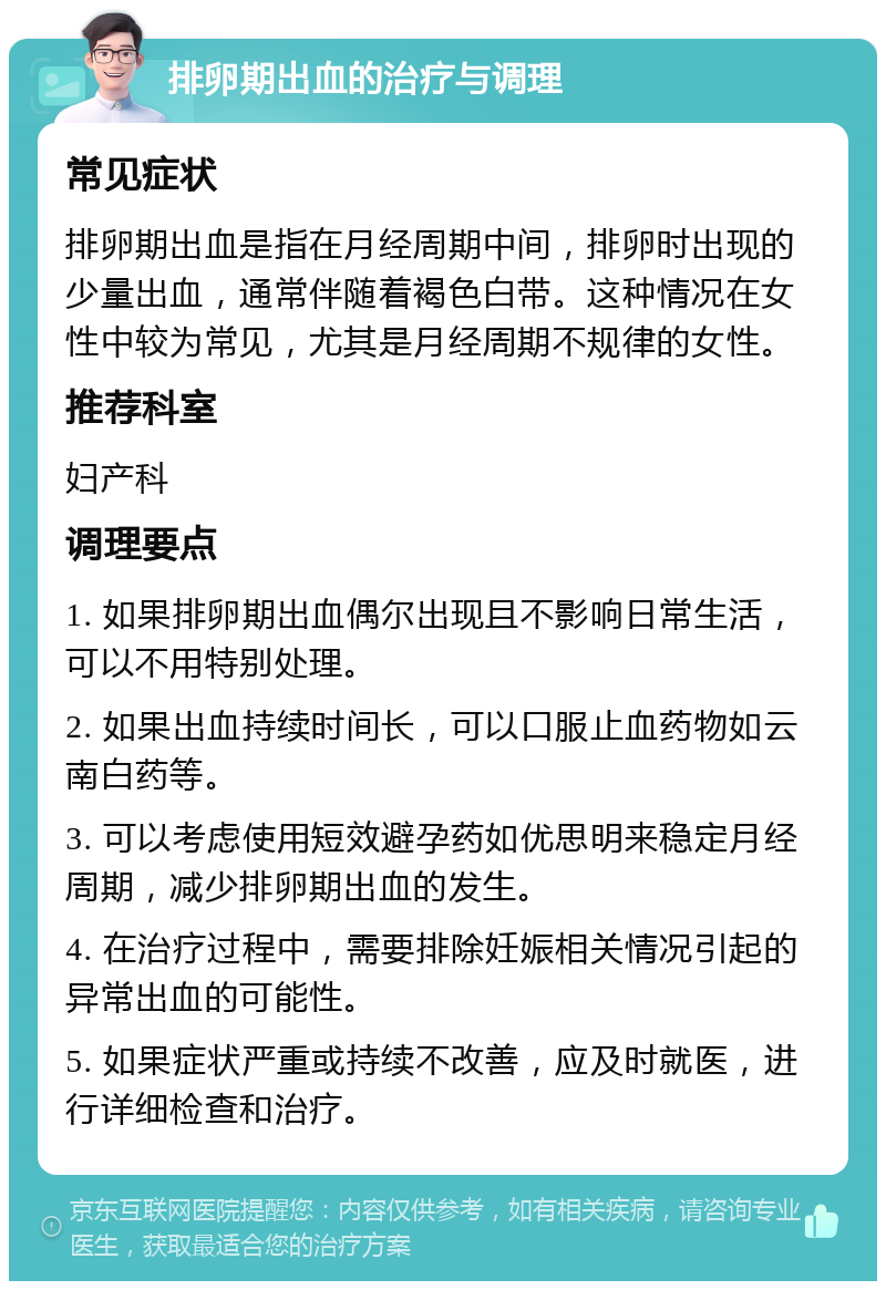 排卵期出血的治疗与调理 常见症状 排卵期出血是指在月经周期中间，排卵时出现的少量出血，通常伴随着褐色白带。这种情况在女性中较为常见，尤其是月经周期不规律的女性。 推荐科室 妇产科 调理要点 1. 如果排卵期出血偶尔出现且不影响日常生活，可以不用特别处理。 2. 如果出血持续时间长，可以口服止血药物如云南白药等。 3. 可以考虑使用短效避孕药如优思明来稳定月经周期，减少排卵期出血的发生。 4. 在治疗过程中，需要排除妊娠相关情况引起的异常出血的可能性。 5. 如果症状严重或持续不改善，应及时就医，进行详细检查和治疗。