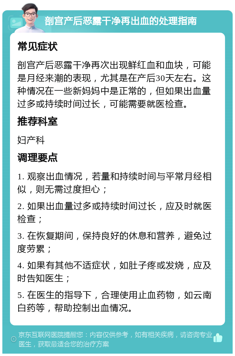 剖宫产后恶露干净再出血的处理指南 常见症状 剖宫产后恶露干净再次出现鲜红血和血块，可能是月经来潮的表现，尤其是在产后30天左右。这种情况在一些新妈妈中是正常的，但如果出血量过多或持续时间过长，可能需要就医检查。 推荐科室 妇产科 调理要点 1. 观察出血情况，若量和持续时间与平常月经相似，则无需过度担心； 2. 如果出血量过多或持续时间过长，应及时就医检查； 3. 在恢复期间，保持良好的休息和营养，避免过度劳累； 4. 如果有其他不适症状，如肚子疼或发烧，应及时告知医生； 5. 在医生的指导下，合理使用止血药物，如云南白药等，帮助控制出血情况。