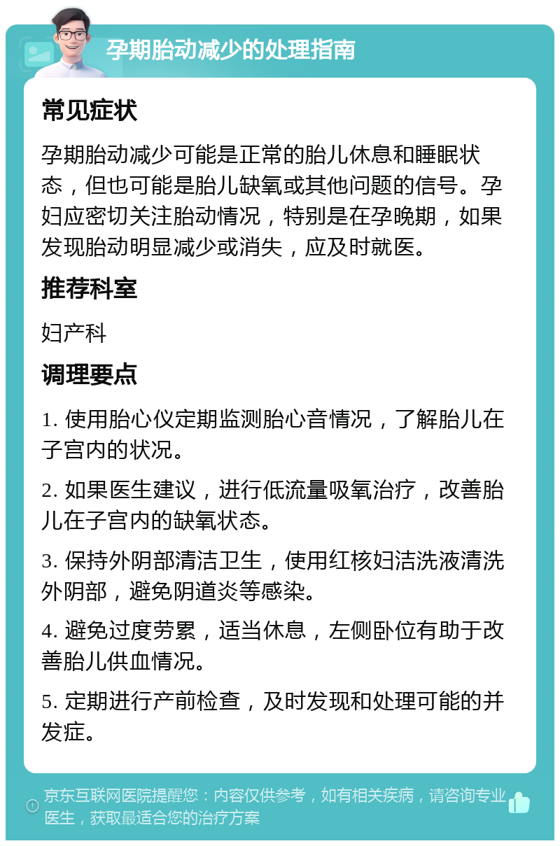 孕期胎动减少的处理指南 常见症状 孕期胎动减少可能是正常的胎儿休息和睡眠状态，但也可能是胎儿缺氧或其他问题的信号。孕妇应密切关注胎动情况，特别是在孕晚期，如果发现胎动明显减少或消失，应及时就医。 推荐科室 妇产科 调理要点 1. 使用胎心仪定期监测胎心音情况，了解胎儿在子宫内的状况。 2. 如果医生建议，进行低流量吸氧治疗，改善胎儿在子宫内的缺氧状态。 3. 保持外阴部清洁卫生，使用红核妇洁洗液清洗外阴部，避免阴道炎等感染。 4. 避免过度劳累，适当休息，左侧卧位有助于改善胎儿供血情况。 5. 定期进行产前检查，及时发现和处理可能的并发症。