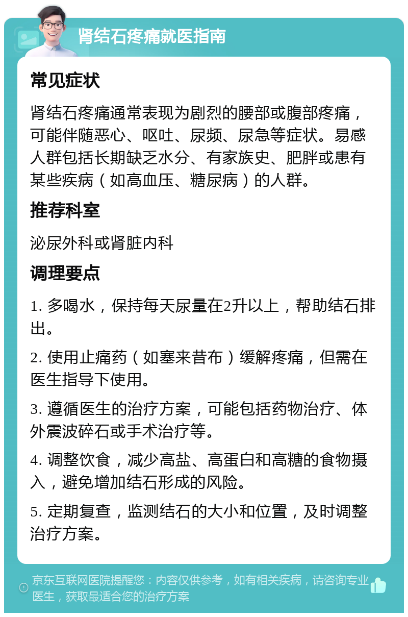 肾结石疼痛就医指南 常见症状 肾结石疼痛通常表现为剧烈的腰部或腹部疼痛，可能伴随恶心、呕吐、尿频、尿急等症状。易感人群包括长期缺乏水分、有家族史、肥胖或患有某些疾病（如高血压、糖尿病）的人群。 推荐科室 泌尿外科或肾脏内科 调理要点 1. 多喝水，保持每天尿量在2升以上，帮助结石排出。 2. 使用止痛药（如塞来昔布）缓解疼痛，但需在医生指导下使用。 3. 遵循医生的治疗方案，可能包括药物治疗、体外震波碎石或手术治疗等。 4. 调整饮食，减少高盐、高蛋白和高糖的食物摄入，避免增加结石形成的风险。 5. 定期复查，监测结石的大小和位置，及时调整治疗方案。