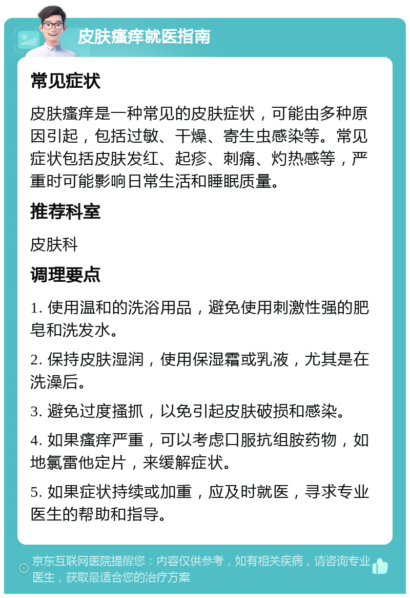 皮肤瘙痒就医指南 常见症状 皮肤瘙痒是一种常见的皮肤症状，可能由多种原因引起，包括过敏、干燥、寄生虫感染等。常见症状包括皮肤发红、起疹、刺痛、灼热感等，严重时可能影响日常生活和睡眠质量。 推荐科室 皮肤科 调理要点 1. 使用温和的洗浴用品，避免使用刺激性强的肥皂和洗发水。 2. 保持皮肤湿润，使用保湿霜或乳液，尤其是在洗澡后。 3. 避免过度搔抓，以免引起皮肤破损和感染。 4. 如果瘙痒严重，可以考虑口服抗组胺药物，如地氯雷他定片，来缓解症状。 5. 如果症状持续或加重，应及时就医，寻求专业医生的帮助和指导。