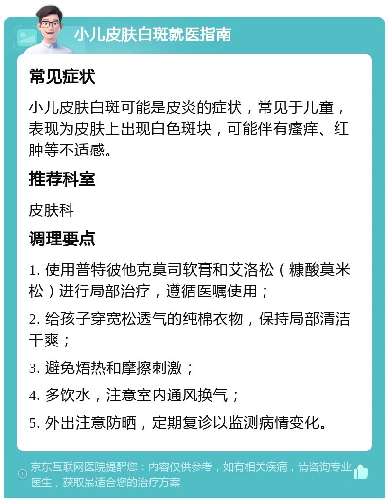 小儿皮肤白斑就医指南 常见症状 小儿皮肤白斑可能是皮炎的症状，常见于儿童，表现为皮肤上出现白色斑块，可能伴有瘙痒、红肿等不适感。 推荐科室 皮肤科 调理要点 1. 使用普特彼他克莫司软膏和艾洛松（糠酸莫米松）进行局部治疗，遵循医嘱使用； 2. 给孩子穿宽松透气的纯棉衣物，保持局部清洁干爽； 3. 避免焐热和摩擦刺激； 4. 多饮水，注意室内通风换气； 5. 外出注意防晒，定期复诊以监测病情变化。