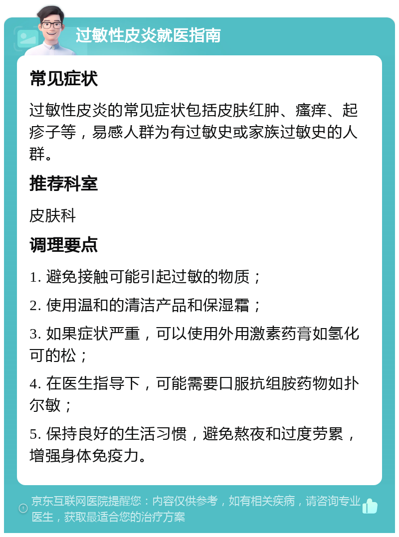 过敏性皮炎就医指南 常见症状 过敏性皮炎的常见症状包括皮肤红肿、瘙痒、起疹子等，易感人群为有过敏史或家族过敏史的人群。 推荐科室 皮肤科 调理要点 1. 避免接触可能引起过敏的物质； 2. 使用温和的清洁产品和保湿霜； 3. 如果症状严重，可以使用外用激素药膏如氢化可的松； 4. 在医生指导下，可能需要口服抗组胺药物如扑尔敏； 5. 保持良好的生活习惯，避免熬夜和过度劳累，增强身体免疫力。