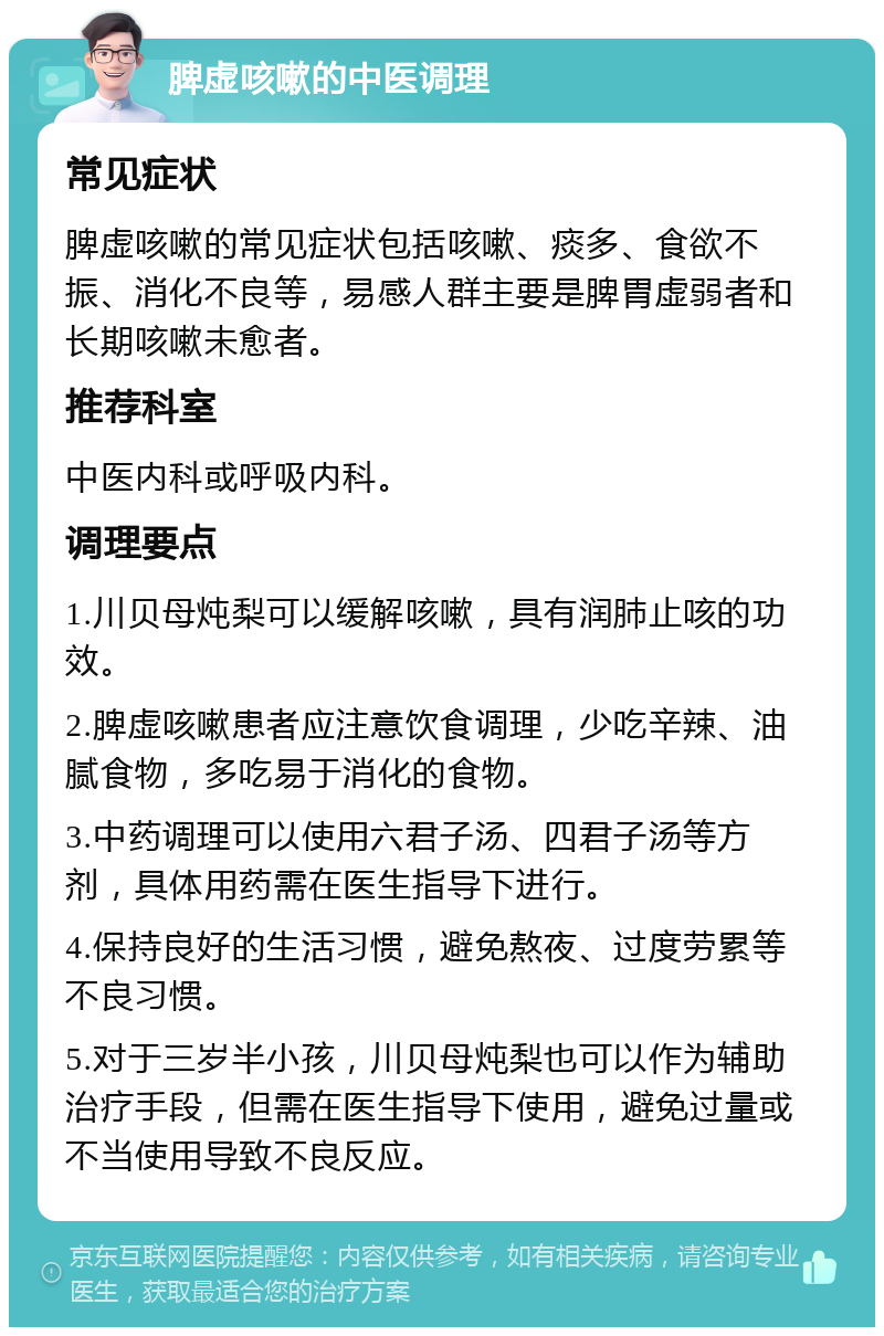 脾虚咳嗽的中医调理 常见症状 脾虚咳嗽的常见症状包括咳嗽、痰多、食欲不振、消化不良等，易感人群主要是脾胃虚弱者和长期咳嗽未愈者。 推荐科室 中医内科或呼吸内科。 调理要点 1.川贝母炖梨可以缓解咳嗽，具有润肺止咳的功效。 2.脾虚咳嗽患者应注意饮食调理，少吃辛辣、油腻食物，多吃易于消化的食物。 3.中药调理可以使用六君子汤、四君子汤等方剂，具体用药需在医生指导下进行。 4.保持良好的生活习惯，避免熬夜、过度劳累等不良习惯。 5.对于三岁半小孩，川贝母炖梨也可以作为辅助治疗手段，但需在医生指导下使用，避免过量或不当使用导致不良反应。