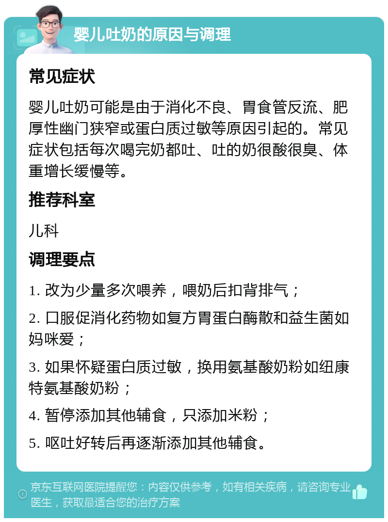 婴儿吐奶的原因与调理 常见症状 婴儿吐奶可能是由于消化不良、胃食管反流、肥厚性幽门狭窄或蛋白质过敏等原因引起的。常见症状包括每次喝完奶都吐、吐的奶很酸很臭、体重增长缓慢等。 推荐科室 儿科 调理要点 1. 改为少量多次喂养，喂奶后扣背排气； 2. 口服促消化药物如复方胃蛋白酶散和益生菌如妈咪爱； 3. 如果怀疑蛋白质过敏，换用氨基酸奶粉如纽康特氨基酸奶粉； 4. 暂停添加其他辅食，只添加米粉； 5. 呕吐好转后再逐渐添加其他辅食。