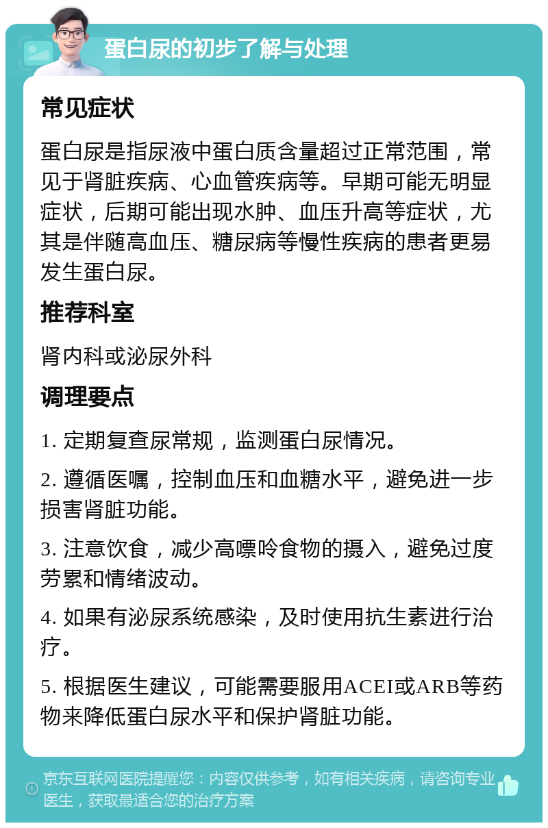 蛋白尿的初步了解与处理 常见症状 蛋白尿是指尿液中蛋白质含量超过正常范围，常见于肾脏疾病、心血管疾病等。早期可能无明显症状，后期可能出现水肿、血压升高等症状，尤其是伴随高血压、糖尿病等慢性疾病的患者更易发生蛋白尿。 推荐科室 肾内科或泌尿外科 调理要点 1. 定期复查尿常规，监测蛋白尿情况。 2. 遵循医嘱，控制血压和血糖水平，避免进一步损害肾脏功能。 3. 注意饮食，减少高嘌呤食物的摄入，避免过度劳累和情绪波动。 4. 如果有泌尿系统感染，及时使用抗生素进行治疗。 5. 根据医生建议，可能需要服用ACEI或ARB等药物来降低蛋白尿水平和保护肾脏功能。