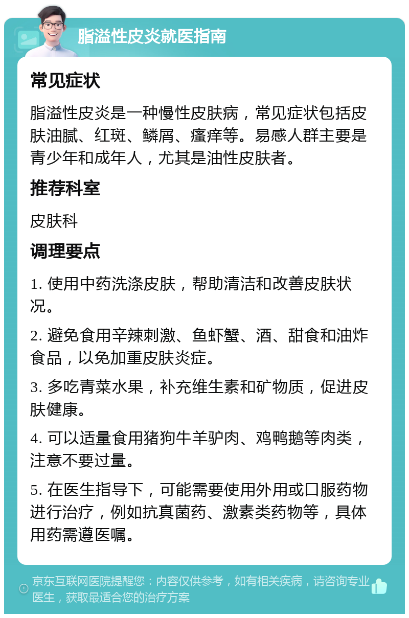 脂溢性皮炎就医指南 常见症状 脂溢性皮炎是一种慢性皮肤病，常见症状包括皮肤油腻、红斑、鳞屑、瘙痒等。易感人群主要是青少年和成年人，尤其是油性皮肤者。 推荐科室 皮肤科 调理要点 1. 使用中药洗涤皮肤，帮助清洁和改善皮肤状况。 2. 避免食用辛辣刺激、鱼虾蟹、酒、甜食和油炸食品，以免加重皮肤炎症。 3. 多吃青菜水果，补充维生素和矿物质，促进皮肤健康。 4. 可以适量食用猪狗牛羊驴肉、鸡鸭鹅等肉类，注意不要过量。 5. 在医生指导下，可能需要使用外用或口服药物进行治疗，例如抗真菌药、激素类药物等，具体用药需遵医嘱。