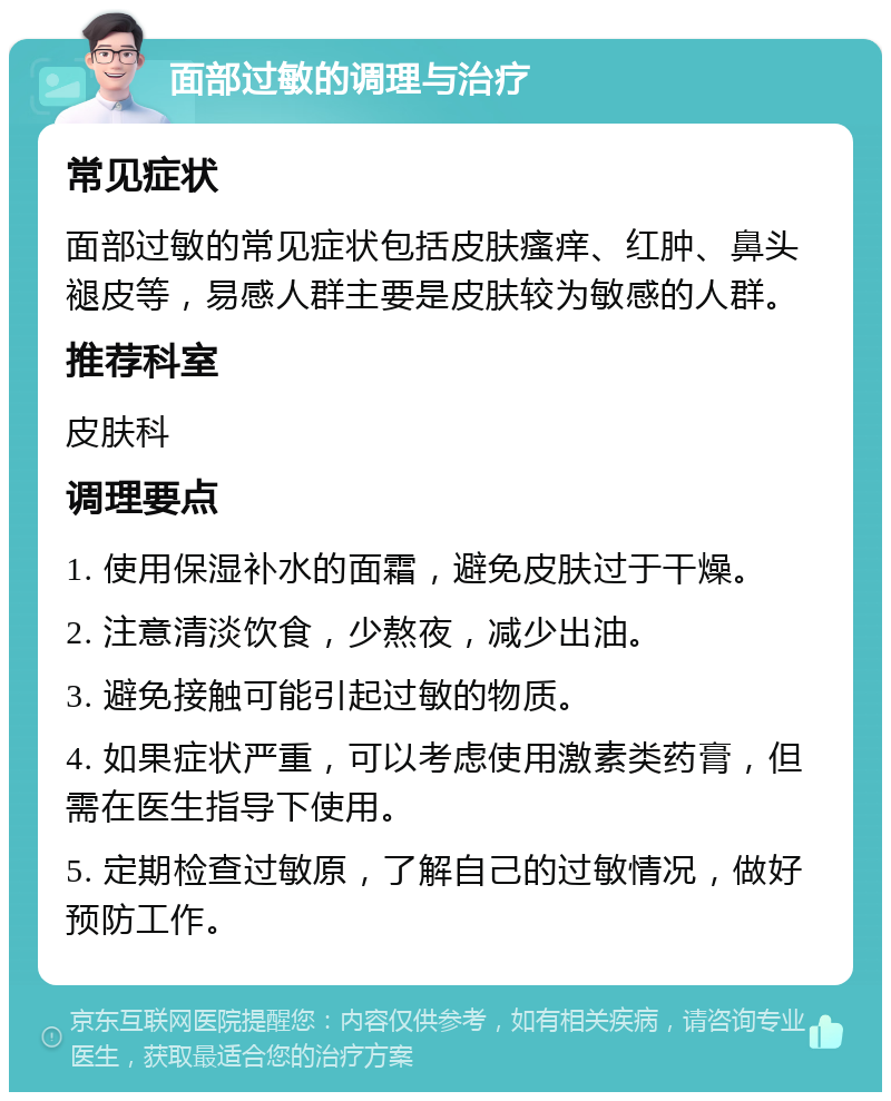 面部过敏的调理与治疗 常见症状 面部过敏的常见症状包括皮肤瘙痒、红肿、鼻头褪皮等，易感人群主要是皮肤较为敏感的人群。 推荐科室 皮肤科 调理要点 1. 使用保湿补水的面霜，避免皮肤过于干燥。 2. 注意清淡饮食，少熬夜，减少出油。 3. 避免接触可能引起过敏的物质。 4. 如果症状严重，可以考虑使用激素类药膏，但需在医生指导下使用。 5. 定期检查过敏原，了解自己的过敏情况，做好预防工作。