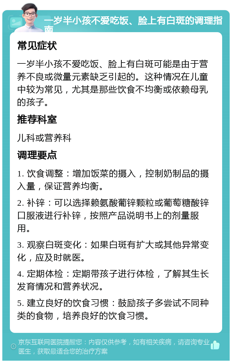 一岁半小孩不爱吃饭、脸上有白斑的调理指南 常见症状 一岁半小孩不爱吃饭、脸上有白斑可能是由于营养不良或微量元素缺乏引起的。这种情况在儿童中较为常见，尤其是那些饮食不均衡或依赖母乳的孩子。 推荐科室 儿科或营养科 调理要点 1. 饮食调整：增加饭菜的摄入，控制奶制品的摄入量，保证营养均衡。 2. 补锌：可以选择赖氨酸葡锌颗粒或葡萄糖酸锌口服液进行补锌，按照产品说明书上的剂量服用。 3. 观察白斑变化：如果白斑有扩大或其他异常变化，应及时就医。 4. 定期体检：定期带孩子进行体检，了解其生长发育情况和营养状况。 5. 建立良好的饮食习惯：鼓励孩子多尝试不同种类的食物，培养良好的饮食习惯。