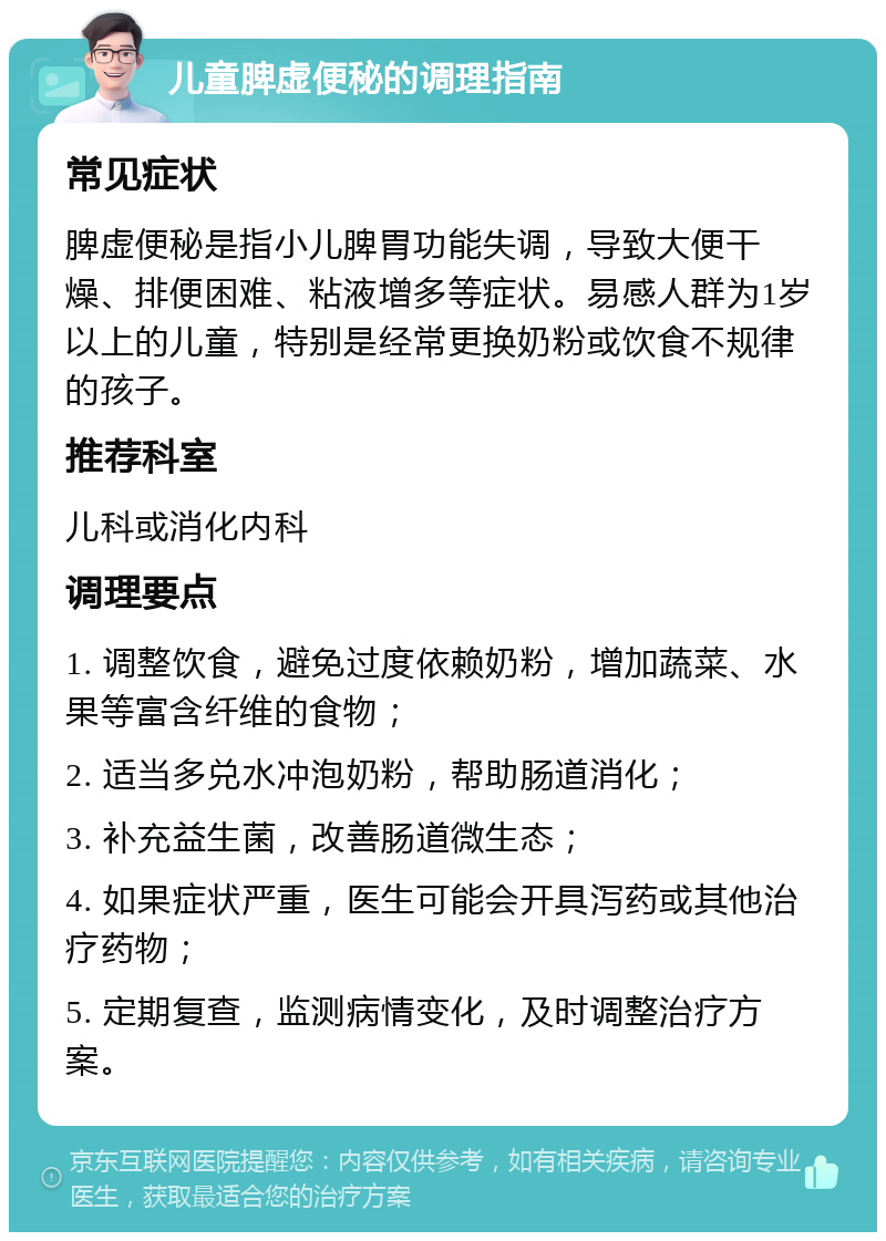 儿童脾虚便秘的调理指南 常见症状 脾虚便秘是指小儿脾胃功能失调，导致大便干燥、排便困难、粘液增多等症状。易感人群为1岁以上的儿童，特别是经常更换奶粉或饮食不规律的孩子。 推荐科室 儿科或消化内科 调理要点 1. 调整饮食，避免过度依赖奶粉，增加蔬菜、水果等富含纤维的食物； 2. 适当多兑水冲泡奶粉，帮助肠道消化； 3. 补充益生菌，改善肠道微生态； 4. 如果症状严重，医生可能会开具泻药或其他治疗药物； 5. 定期复查，监测病情变化，及时调整治疗方案。