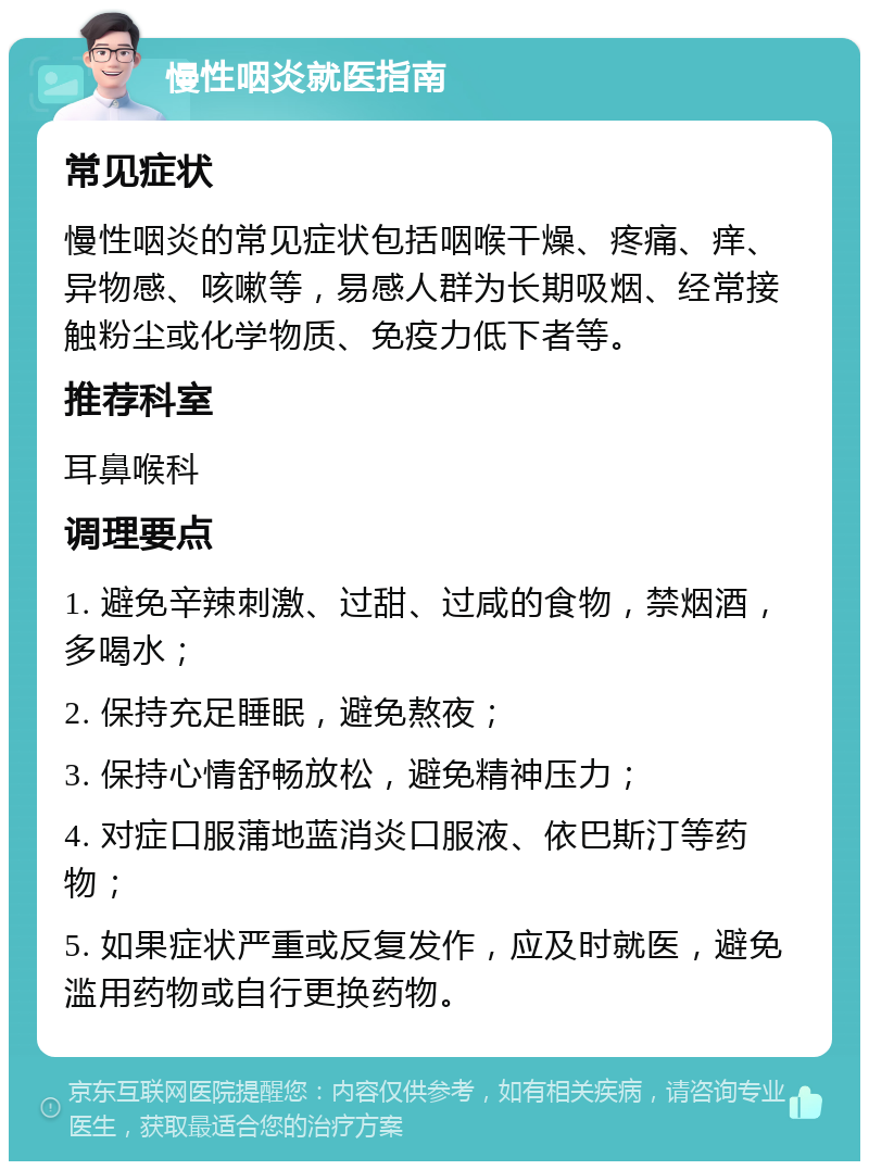 慢性咽炎就医指南 常见症状 慢性咽炎的常见症状包括咽喉干燥、疼痛、痒、异物感、咳嗽等，易感人群为长期吸烟、经常接触粉尘或化学物质、免疫力低下者等。 推荐科室 耳鼻喉科 调理要点 1. 避免辛辣刺激、过甜、过咸的食物，禁烟酒，多喝水； 2. 保持充足睡眠，避免熬夜； 3. 保持心情舒畅放松，避免精神压力； 4. 对症口服蒲地蓝消炎口服液、依巴斯汀等药物； 5. 如果症状严重或反复发作，应及时就医，避免滥用药物或自行更换药物。