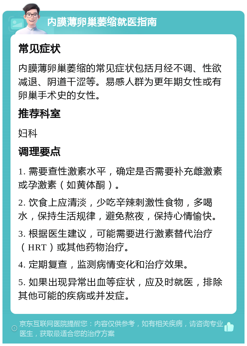 内膜薄卵巢萎缩就医指南 常见症状 内膜薄卵巢萎缩的常见症状包括月经不调、性欲减退、阴道干涩等。易感人群为更年期女性或有卵巢手术史的女性。 推荐科室 妇科 调理要点 1. 需要查性激素水平，确定是否需要补充雌激素或孕激素（如黄体酮）。 2. 饮食上应清淡，少吃辛辣刺激性食物，多喝水，保持生活规律，避免熬夜，保持心情愉快。 3. 根据医生建议，可能需要进行激素替代治疗（HRT）或其他药物治疗。 4. 定期复查，监测病情变化和治疗效果。 5. 如果出现异常出血等症状，应及时就医，排除其他可能的疾病或并发症。