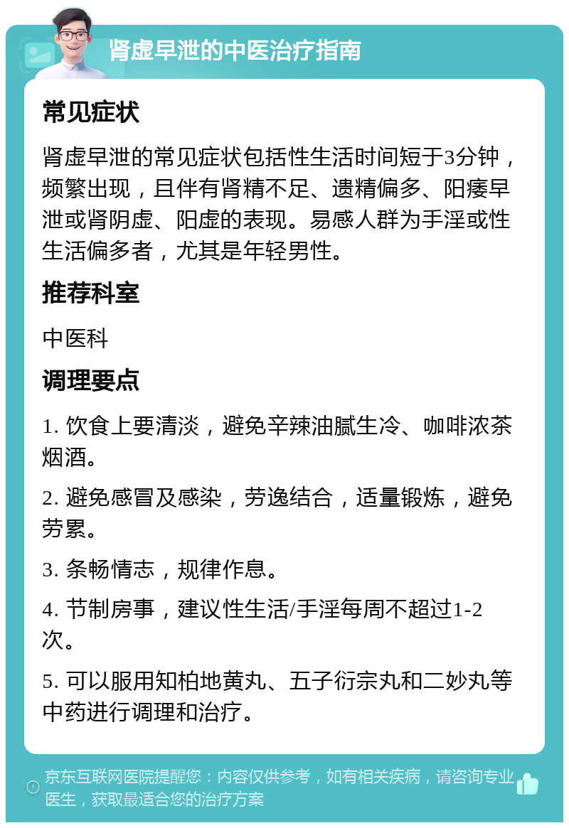 肾虚早泄的中医治疗指南 常见症状 肾虚早泄的常见症状包括性生活时间短于3分钟，频繁出现，且伴有肾精不足、遗精偏多、阳痿早泄或肾阴虚、阳虚的表现。易感人群为手淫或性生活偏多者，尤其是年轻男性。 推荐科室 中医科 调理要点 1. 饮食上要清淡，避免辛辣油腻生冷、咖啡浓茶烟酒。 2. 避免感冒及感染，劳逸结合，适量锻炼，避免劳累。 3. 条畅情志，规律作息。 4. 节制房事，建议性生活/手淫每周不超过1-2次。 5. 可以服用知柏地黄丸、五子衍宗丸和二妙丸等中药进行调理和治疗。