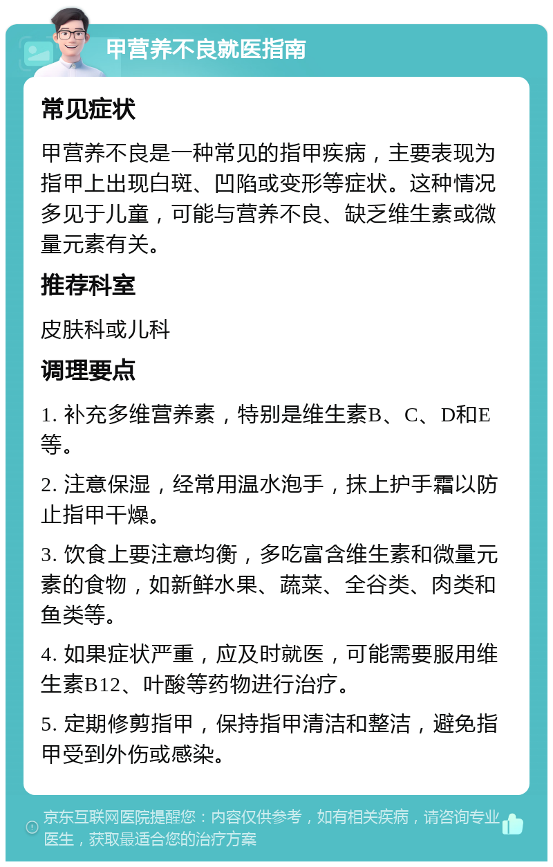 甲营养不良就医指南 常见症状 甲营养不良是一种常见的指甲疾病，主要表现为指甲上出现白斑、凹陷或变形等症状。这种情况多见于儿童，可能与营养不良、缺乏维生素或微量元素有关。 推荐科室 皮肤科或儿科 调理要点 1. 补充多维营养素，特别是维生素B、C、D和E等。 2. 注意保湿，经常用温水泡手，抹上护手霜以防止指甲干燥。 3. 饮食上要注意均衡，多吃富含维生素和微量元素的食物，如新鲜水果、蔬菜、全谷类、肉类和鱼类等。 4. 如果症状严重，应及时就医，可能需要服用维生素B12、叶酸等药物进行治疗。 5. 定期修剪指甲，保持指甲清洁和整洁，避免指甲受到外伤或感染。