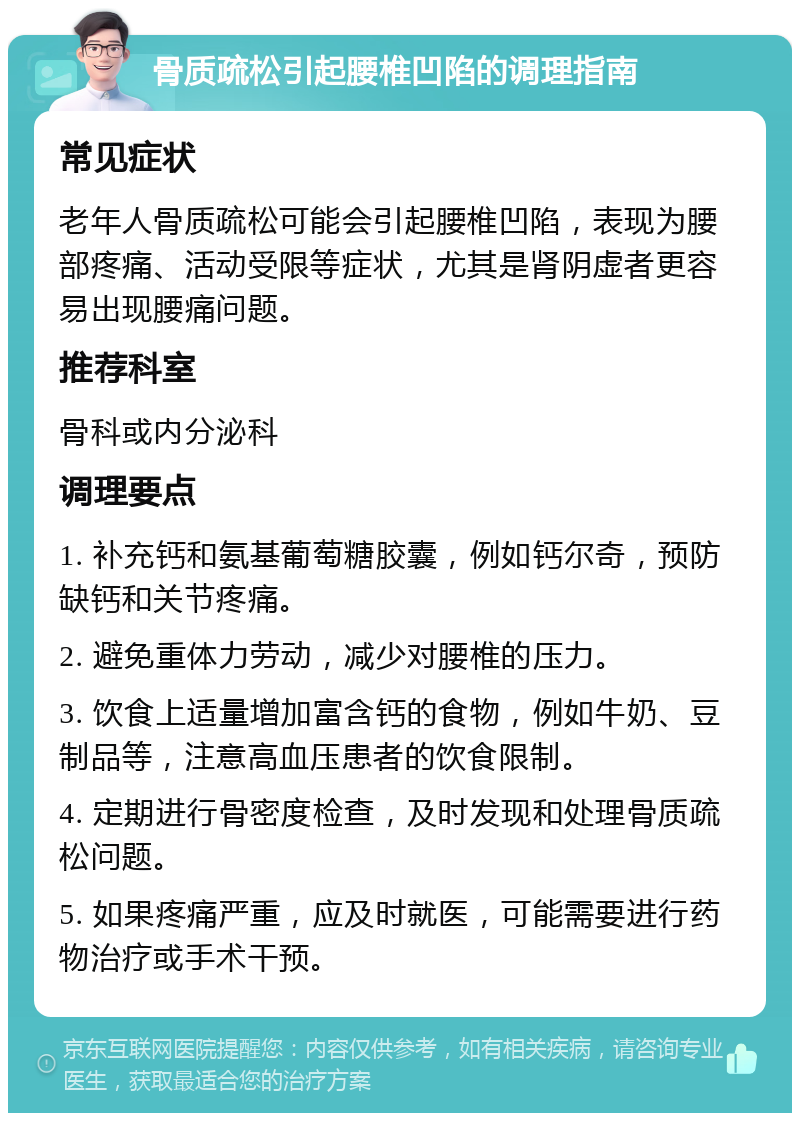 骨质疏松引起腰椎凹陷的调理指南 常见症状 老年人骨质疏松可能会引起腰椎凹陷，表现为腰部疼痛、活动受限等症状，尤其是肾阴虚者更容易出现腰痛问题。 推荐科室 骨科或内分泌科 调理要点 1. 补充钙和氨基葡萄糖胶囊，例如钙尔奇，预防缺钙和关节疼痛。 2. 避免重体力劳动，减少对腰椎的压力。 3. 饮食上适量增加富含钙的食物，例如牛奶、豆制品等，注意高血压患者的饮食限制。 4. 定期进行骨密度检查，及时发现和处理骨质疏松问题。 5. 如果疼痛严重，应及时就医，可能需要进行药物治疗或手术干预。