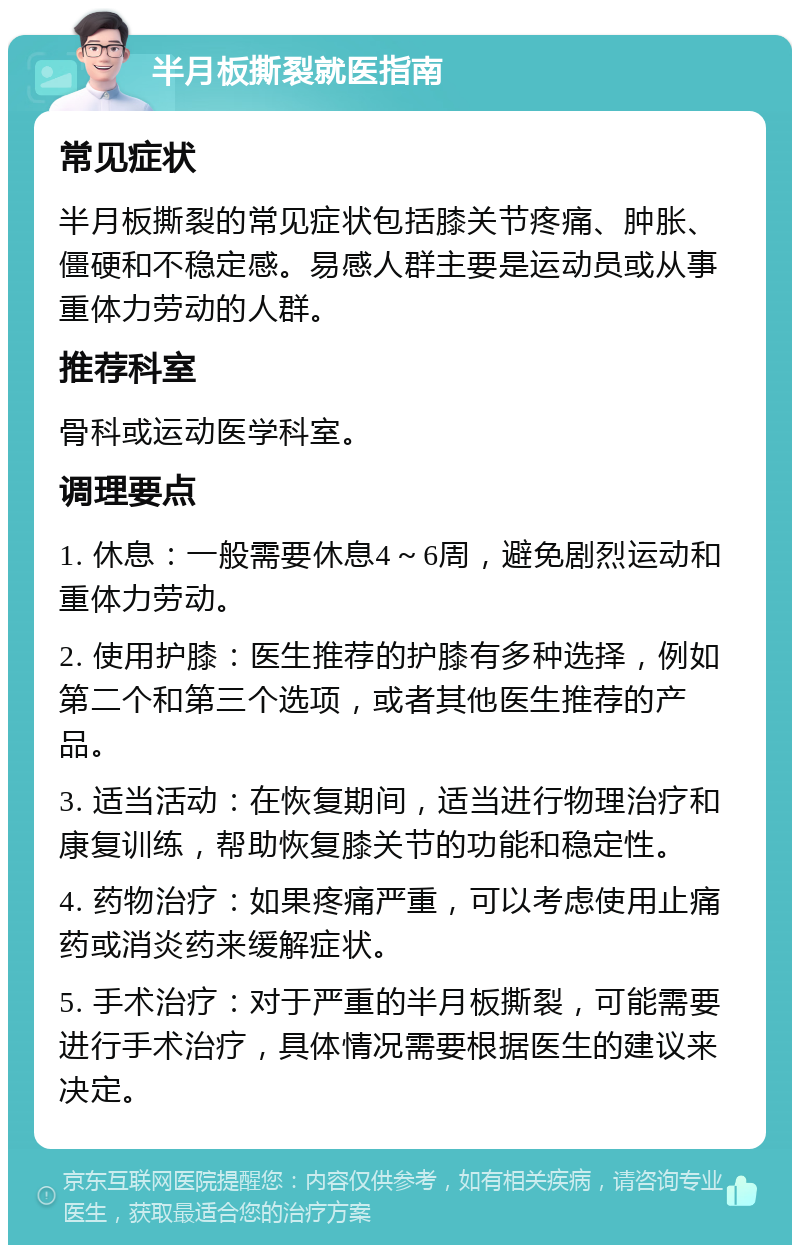 半月板撕裂就医指南 常见症状 半月板撕裂的常见症状包括膝关节疼痛、肿胀、僵硬和不稳定感。易感人群主要是运动员或从事重体力劳动的人群。 推荐科室 骨科或运动医学科室。 调理要点 1. 休息：一般需要休息4～6周，避免剧烈运动和重体力劳动。 2. 使用护膝：医生推荐的护膝有多种选择，例如第二个和第三个选项，或者其他医生推荐的产品。 3. 适当活动：在恢复期间，适当进行物理治疗和康复训练，帮助恢复膝关节的功能和稳定性。 4. 药物治疗：如果疼痛严重，可以考虑使用止痛药或消炎药来缓解症状。 5. 手术治疗：对于严重的半月板撕裂，可能需要进行手术治疗，具体情况需要根据医生的建议来决定。