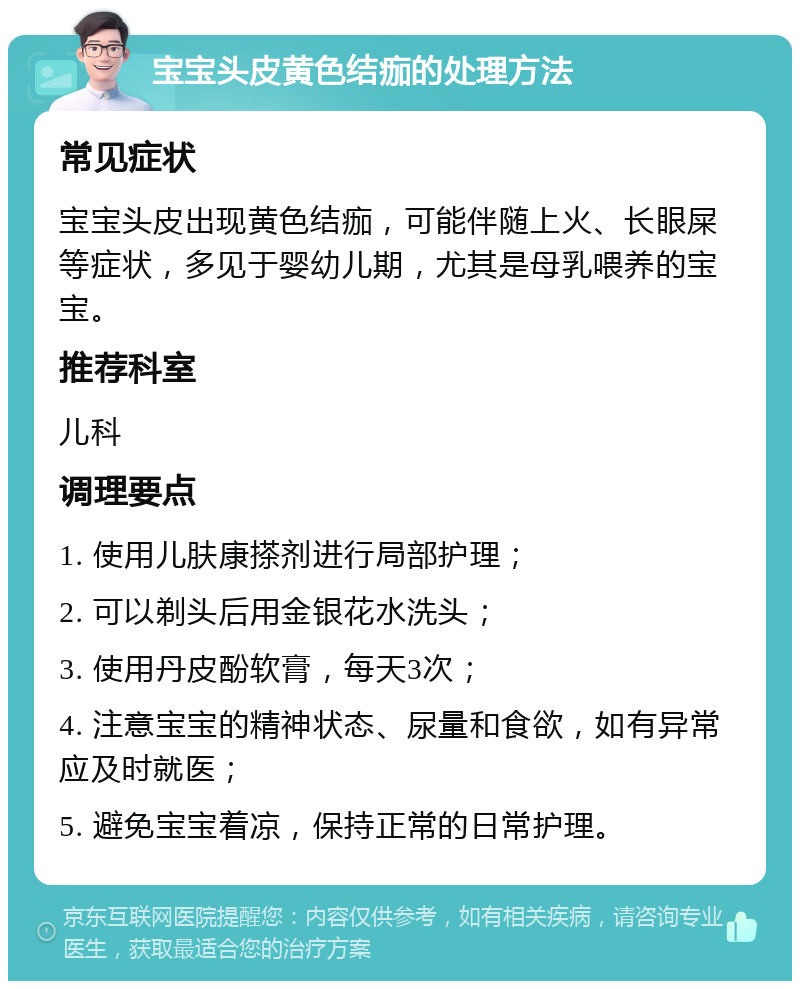 宝宝头皮黄色结痂的处理方法 常见症状 宝宝头皮出现黄色结痂，可能伴随上火、长眼屎等症状，多见于婴幼儿期，尤其是母乳喂养的宝宝。 推荐科室 儿科 调理要点 1. 使用儿肤康搽剂进行局部护理； 2. 可以剃头后用金银花水洗头； 3. 使用丹皮酚软膏，每天3次； 4. 注意宝宝的精神状态、尿量和食欲，如有异常应及时就医； 5. 避免宝宝着凉，保持正常的日常护理。