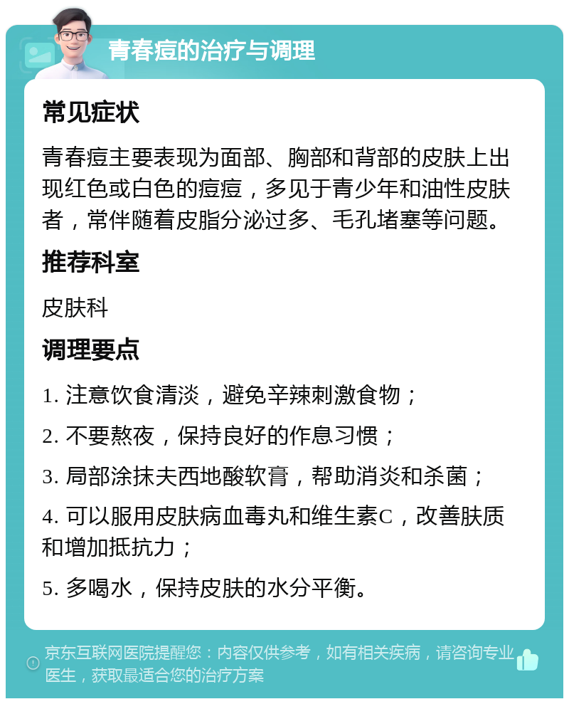 青春痘的治疗与调理 常见症状 青春痘主要表现为面部、胸部和背部的皮肤上出现红色或白色的痘痘，多见于青少年和油性皮肤者，常伴随着皮脂分泌过多、毛孔堵塞等问题。 推荐科室 皮肤科 调理要点 1. 注意饮食清淡，避免辛辣刺激食物； 2. 不要熬夜，保持良好的作息习惯； 3. 局部涂抹夫西地酸软膏，帮助消炎和杀菌； 4. 可以服用皮肤病血毒丸和维生素C，改善肤质和增加抵抗力； 5. 多喝水，保持皮肤的水分平衡。