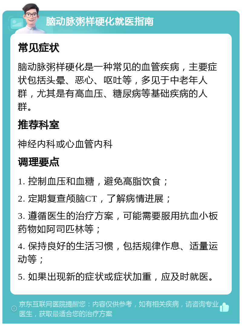 脑动脉粥样硬化就医指南 常见症状 脑动脉粥样硬化是一种常见的血管疾病，主要症状包括头晕、恶心、呕吐等，多见于中老年人群，尤其是有高血压、糖尿病等基础疾病的人群。 推荐科室 神经内科或心血管内科 调理要点 1. 控制血压和血糖，避免高脂饮食； 2. 定期复查颅脑CT，了解病情进展； 3. 遵循医生的治疗方案，可能需要服用抗血小板药物如阿司匹林等； 4. 保持良好的生活习惯，包括规律作息、适量运动等； 5. 如果出现新的症状或症状加重，应及时就医。