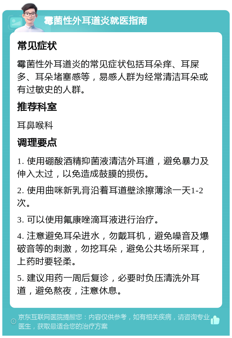 霉菌性外耳道炎就医指南 常见症状 霉菌性外耳道炎的常见症状包括耳朵痒、耳屎多、耳朵堵塞感等，易感人群为经常清洁耳朵或有过敏史的人群。 推荐科室 耳鼻喉科 调理要点 1. 使用硼酸酒精抑菌液清洁外耳道，避免暴力及伸入太过，以免造成鼓膜的损伤。 2. 使用曲咪新乳膏沿着耳道壁涂擦薄涂一天1-2次。 3. 可以使用氟康唑滴耳液进行治疗。 4. 注意避免耳朵进水，勿戴耳机，避免噪音及爆破音等的刺激，勿挖耳朵，避免公共场所采耳，上药时要轻柔。 5. 建议用药一周后复诊，必要时负压清洗外耳道，避免熬夜，注意休息。