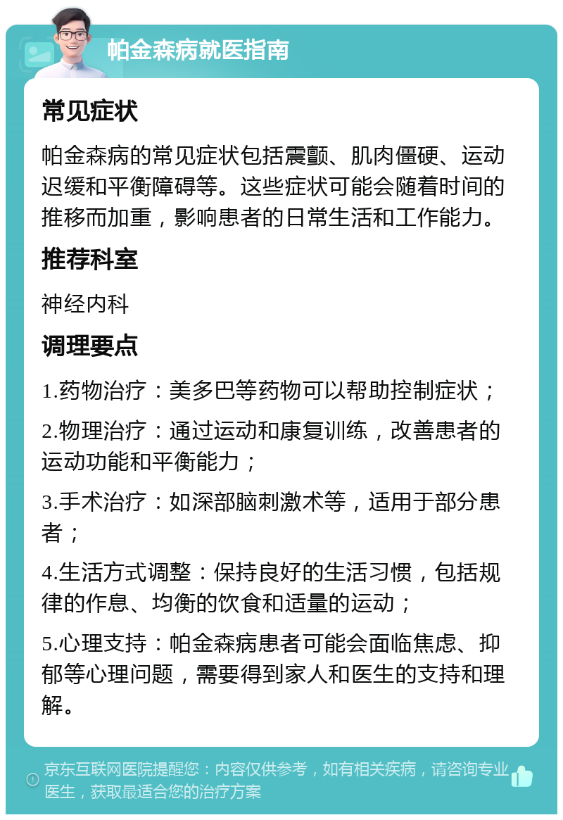 帕金森病就医指南 常见症状 帕金森病的常见症状包括震颤、肌肉僵硬、运动迟缓和平衡障碍等。这些症状可能会随着时间的推移而加重，影响患者的日常生活和工作能力。 推荐科室 神经内科 调理要点 1.药物治疗：美多巴等药物可以帮助控制症状； 2.物理治疗：通过运动和康复训练，改善患者的运动功能和平衡能力； 3.手术治疗：如深部脑刺激术等，适用于部分患者； 4.生活方式调整：保持良好的生活习惯，包括规律的作息、均衡的饮食和适量的运动； 5.心理支持：帕金森病患者可能会面临焦虑、抑郁等心理问题，需要得到家人和医生的支持和理解。