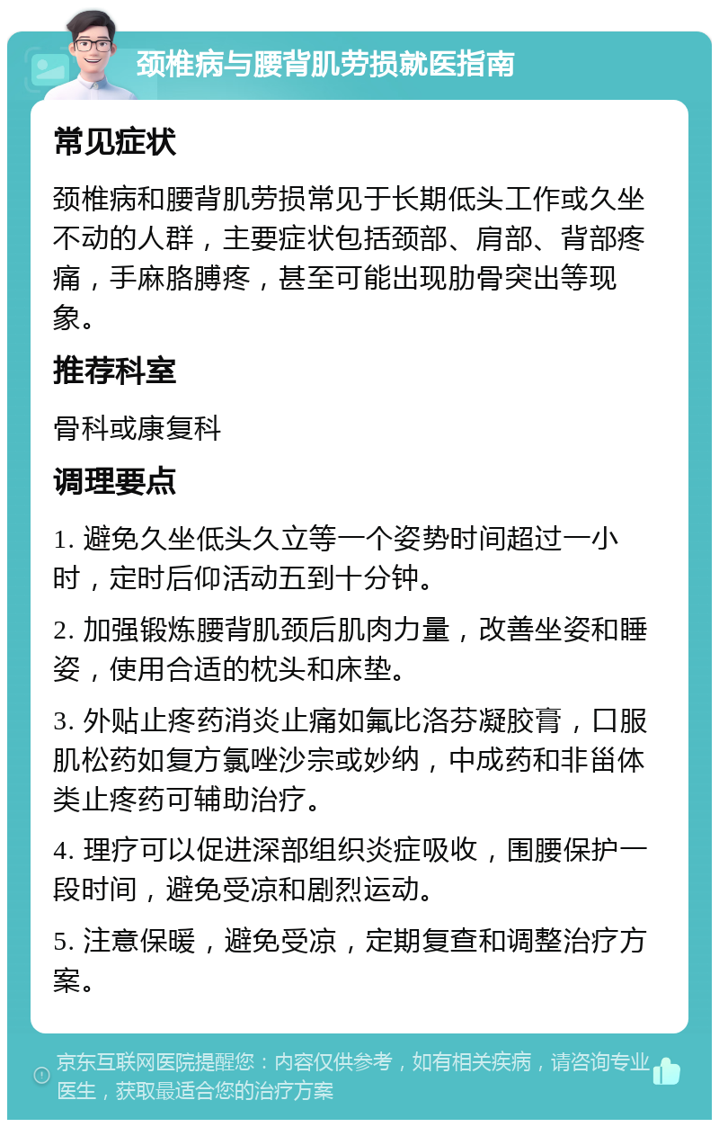 颈椎病与腰背肌劳损就医指南 常见症状 颈椎病和腰背肌劳损常见于长期低头工作或久坐不动的人群，主要症状包括颈部、肩部、背部疼痛，手麻胳膊疼，甚至可能出现肋骨突出等现象。 推荐科室 骨科或康复科 调理要点 1. 避免久坐低头久立等一个姿势时间超过一小时，定时后仰活动五到十分钟。 2. 加强锻炼腰背肌颈后肌肉力量，改善坐姿和睡姿，使用合适的枕头和床垫。 3. 外贴止疼药消炎止痛如氟比洛芬凝胶膏，口服肌松药如复方氯唑沙宗或妙纳，中成药和非甾体类止疼药可辅助治疗。 4. 理疗可以促进深部组织炎症吸收，围腰保护一段时间，避免受凉和剧烈运动。 5. 注意保暖，避免受凉，定期复查和调整治疗方案。