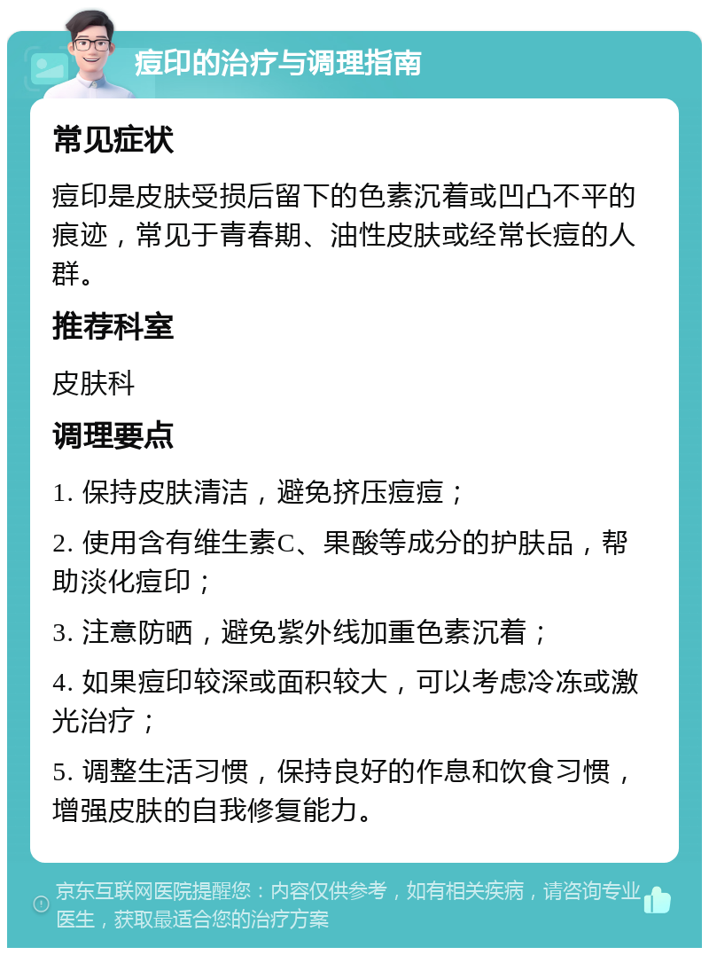 痘印的治疗与调理指南 常见症状 痘印是皮肤受损后留下的色素沉着或凹凸不平的痕迹，常见于青春期、油性皮肤或经常长痘的人群。 推荐科室 皮肤科 调理要点 1. 保持皮肤清洁，避免挤压痘痘； 2. 使用含有维生素C、果酸等成分的护肤品，帮助淡化痘印； 3. 注意防晒，避免紫外线加重色素沉着； 4. 如果痘印较深或面积较大，可以考虑冷冻或激光治疗； 5. 调整生活习惯，保持良好的作息和饮食习惯，增强皮肤的自我修复能力。