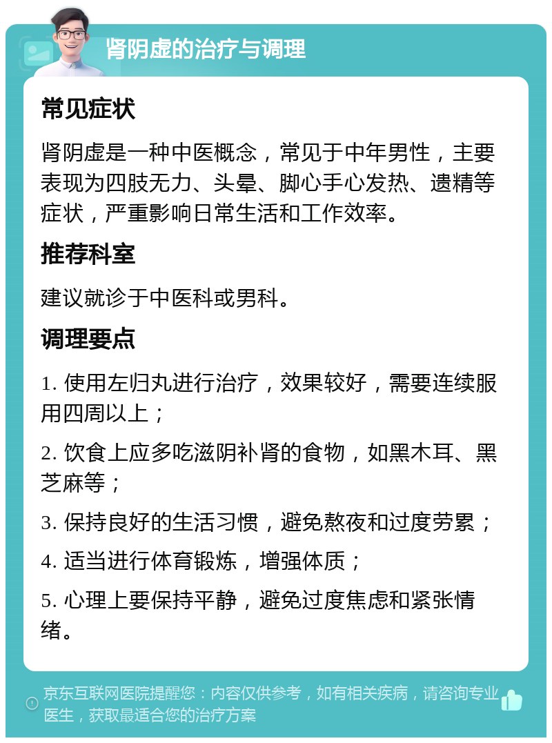 肾阴虚的治疗与调理 常见症状 肾阴虚是一种中医概念，常见于中年男性，主要表现为四肢无力、头晕、脚心手心发热、遗精等症状，严重影响日常生活和工作效率。 推荐科室 建议就诊于中医科或男科。 调理要点 1. 使用左归丸进行治疗，效果较好，需要连续服用四周以上； 2. 饮食上应多吃滋阴补肾的食物，如黑木耳、黑芝麻等； 3. 保持良好的生活习惯，避免熬夜和过度劳累； 4. 适当进行体育锻炼，增强体质； 5. 心理上要保持平静，避免过度焦虑和紧张情绪。