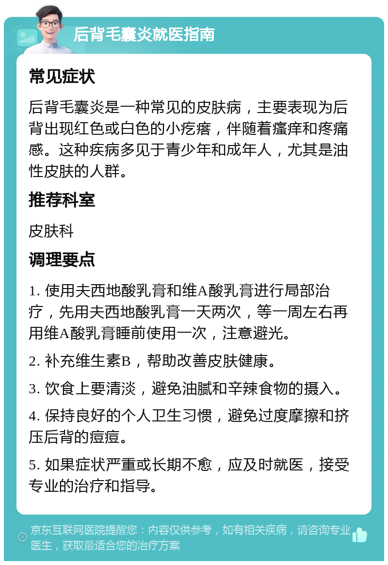 后背毛囊炎就医指南 常见症状 后背毛囊炎是一种常见的皮肤病，主要表现为后背出现红色或白色的小疙瘩，伴随着瘙痒和疼痛感。这种疾病多见于青少年和成年人，尤其是油性皮肤的人群。 推荐科室 皮肤科 调理要点 1. 使用夫西地酸乳膏和维A酸乳膏进行局部治疗，先用夫西地酸乳膏一天两次，等一周左右再用维A酸乳膏睡前使用一次，注意避光。 2. 补充维生素B，帮助改善皮肤健康。 3. 饮食上要清淡，避免油腻和辛辣食物的摄入。 4. 保持良好的个人卫生习惯，避免过度摩擦和挤压后背的痘痘。 5. 如果症状严重或长期不愈，应及时就医，接受专业的治疗和指导。