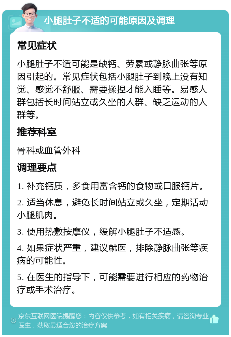 小腿肚子不适的可能原因及调理 常见症状 小腿肚子不适可能是缺钙、劳累或静脉曲张等原因引起的。常见症状包括小腿肚子到晚上没有知觉、感觉不舒服、需要揉捏才能入睡等。易感人群包括长时间站立或久坐的人群、缺乏运动的人群等。 推荐科室 骨科或血管外科 调理要点 1. 补充钙质，多食用富含钙的食物或口服钙片。 2. 适当休息，避免长时间站立或久坐，定期活动小腿肌肉。 3. 使用热敷按摩仪，缓解小腿肚子不适感。 4. 如果症状严重，建议就医，排除静脉曲张等疾病的可能性。 5. 在医生的指导下，可能需要进行相应的药物治疗或手术治疗。