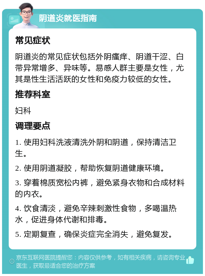 阴道炎就医指南 常见症状 阴道炎的常见症状包括外阴瘙痒、阴道干涩、白带异常增多、异味等。易感人群主要是女性，尤其是性生活活跃的女性和免疫力较低的女性。 推荐科室 妇科 调理要点 1. 使用妇科洗液清洗外阴和阴道，保持清洁卫生。 2. 使用阴道凝胶，帮助恢复阴道健康环境。 3. 穿着棉质宽松内裤，避免紧身衣物和合成材料的内衣。 4. 饮食清淡，避免辛辣刺激性食物，多喝温热水，促进身体代谢和排毒。 5. 定期复查，确保炎症完全消失，避免复发。