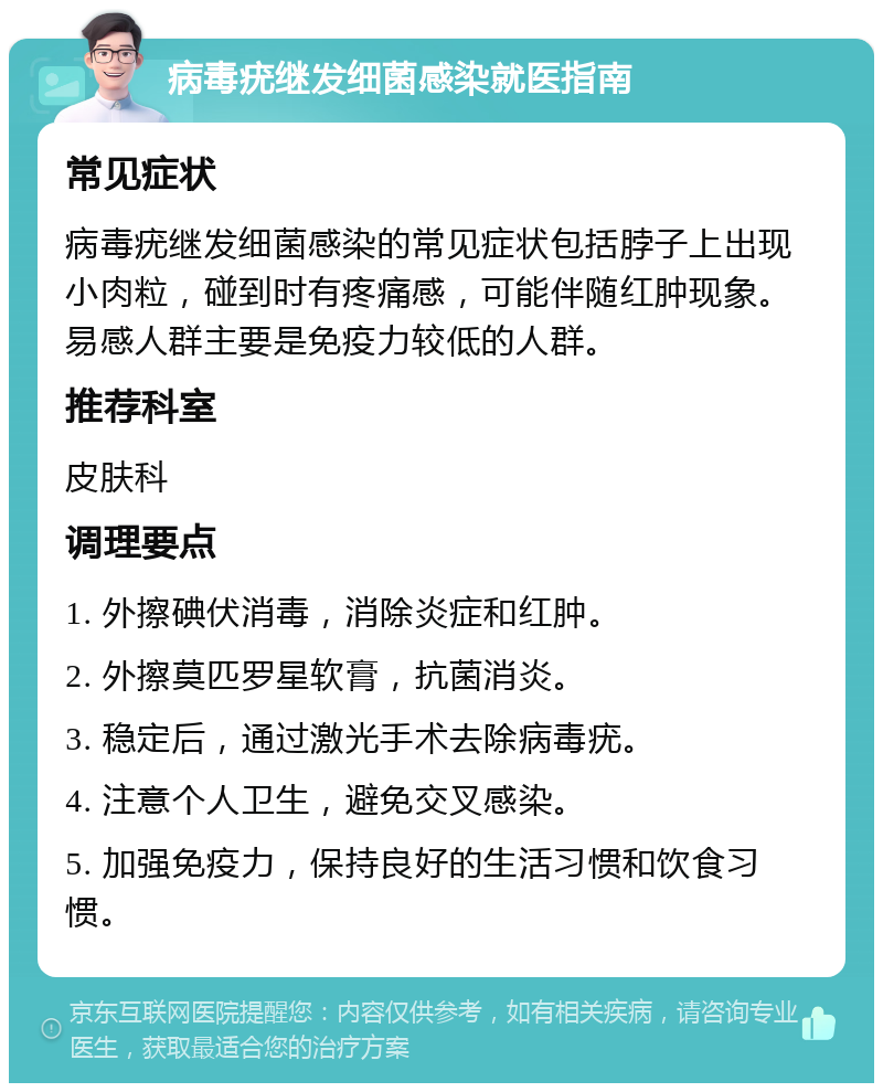 病毒疣继发细菌感染就医指南 常见症状 病毒疣继发细菌感染的常见症状包括脖子上出现小肉粒，碰到时有疼痛感，可能伴随红肿现象。易感人群主要是免疫力较低的人群。 推荐科室 皮肤科 调理要点 1. 外擦碘伏消毒，消除炎症和红肿。 2. 外擦莫匹罗星软膏，抗菌消炎。 3. 稳定后，通过激光手术去除病毒疣。 4. 注意个人卫生，避免交叉感染。 5. 加强免疫力，保持良好的生活习惯和饮食习惯。