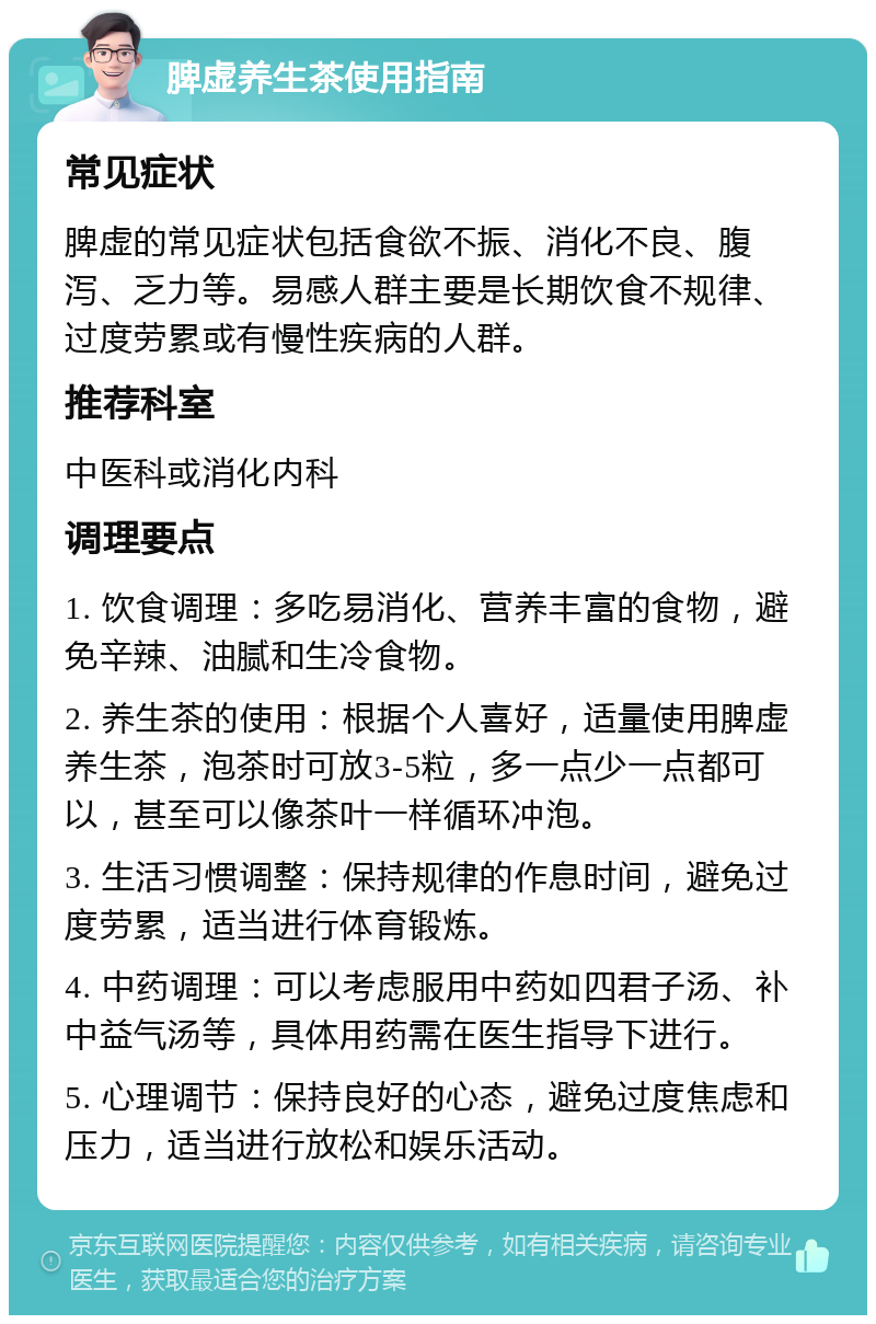 脾虚养生茶使用指南 常见症状 脾虚的常见症状包括食欲不振、消化不良、腹泻、乏力等。易感人群主要是长期饮食不规律、过度劳累或有慢性疾病的人群。 推荐科室 中医科或消化内科 调理要点 1. 饮食调理：多吃易消化、营养丰富的食物，避免辛辣、油腻和生冷食物。 2. 养生茶的使用：根据个人喜好，适量使用脾虚养生茶，泡茶时可放3-5粒，多一点少一点都可以，甚至可以像茶叶一样循环冲泡。 3. 生活习惯调整：保持规律的作息时间，避免过度劳累，适当进行体育锻炼。 4. 中药调理：可以考虑服用中药如四君子汤、补中益气汤等，具体用药需在医生指导下进行。 5. 心理调节：保持良好的心态，避免过度焦虑和压力，适当进行放松和娱乐活动。