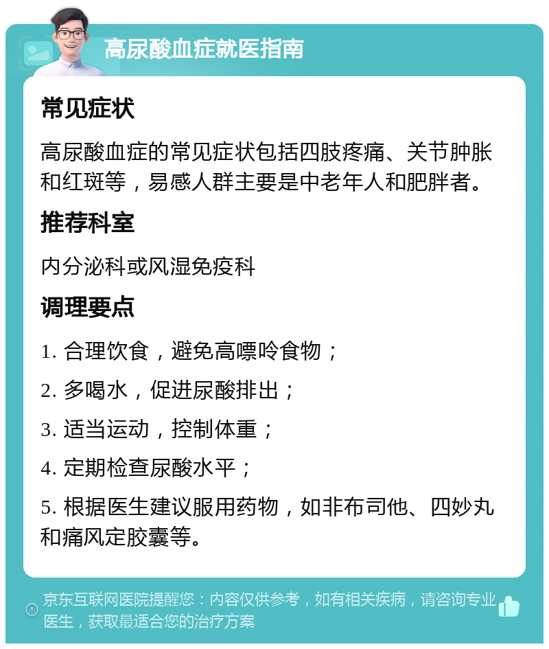 高尿酸血症就医指南 常见症状 高尿酸血症的常见症状包括四肢疼痛、关节肿胀和红斑等，易感人群主要是中老年人和肥胖者。 推荐科室 内分泌科或风湿免疫科 调理要点 1. 合理饮食，避免高嘌呤食物； 2. 多喝水，促进尿酸排出； 3. 适当运动，控制体重； 4. 定期检查尿酸水平； 5. 根据医生建议服用药物，如非布司他、四妙丸和痛风定胶囊等。