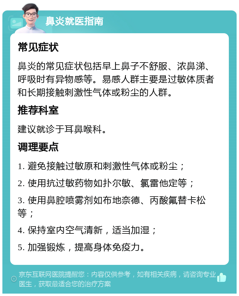 鼻炎就医指南 常见症状 鼻炎的常见症状包括早上鼻子不舒服、浓鼻涕、呼吸时有异物感等。易感人群主要是过敏体质者和长期接触刺激性气体或粉尘的人群。 推荐科室 建议就诊于耳鼻喉科。 调理要点 1. 避免接触过敏原和刺激性气体或粉尘； 2. 使用抗过敏药物如扑尔敏、氯雷他定等； 3. 使用鼻腔喷雾剂如布地奈德、丙酸氟替卡松等； 4. 保持室内空气清新，适当加湿； 5. 加强锻炼，提高身体免疫力。