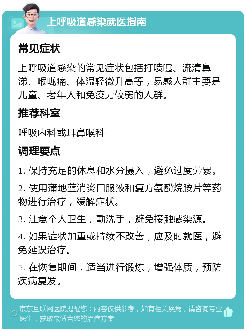 上呼吸道感染就医指南 常见症状 上呼吸道感染的常见症状包括打喷嚏、流清鼻涕、喉咙痛、体温轻微升高等，易感人群主要是儿童、老年人和免疫力较弱的人群。 推荐科室 呼吸内科或耳鼻喉科 调理要点 1. 保持充足的休息和水分摄入，避免过度劳累。 2. 使用蒲地蓝消炎口服液和复方氨酚烷胺片等药物进行治疗，缓解症状。 3. 注意个人卫生，勤洗手，避免接触感染源。 4. 如果症状加重或持续不改善，应及时就医，避免延误治疗。 5. 在恢复期间，适当进行锻炼，增强体质，预防疾病复发。