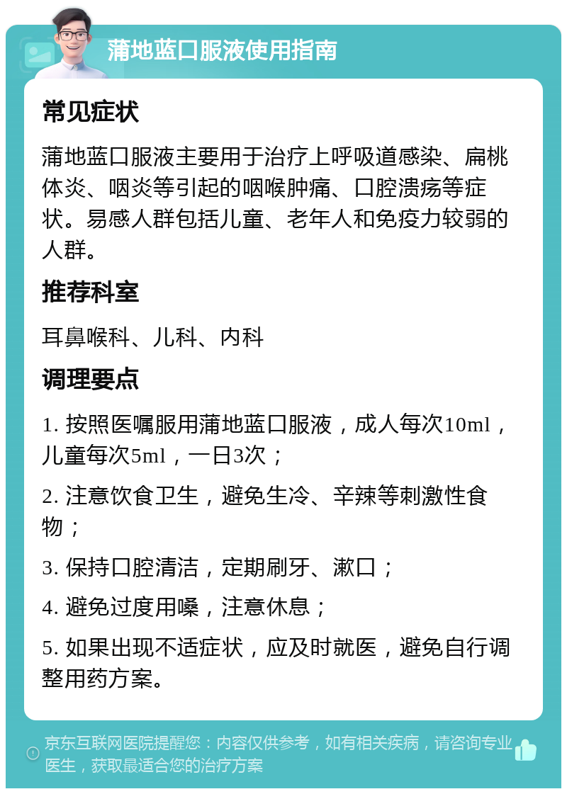 蒲地蓝口服液使用指南 常见症状 蒲地蓝口服液主要用于治疗上呼吸道感染、扁桃体炎、咽炎等引起的咽喉肿痛、口腔溃疡等症状。易感人群包括儿童、老年人和免疫力较弱的人群。 推荐科室 耳鼻喉科、儿科、内科 调理要点 1. 按照医嘱服用蒲地蓝口服液，成人每次10ml，儿童每次5ml，一日3次； 2. 注意饮食卫生，避免生冷、辛辣等刺激性食物； 3. 保持口腔清洁，定期刷牙、漱口； 4. 避免过度用嗓，注意休息； 5. 如果出现不适症状，应及时就医，避免自行调整用药方案。