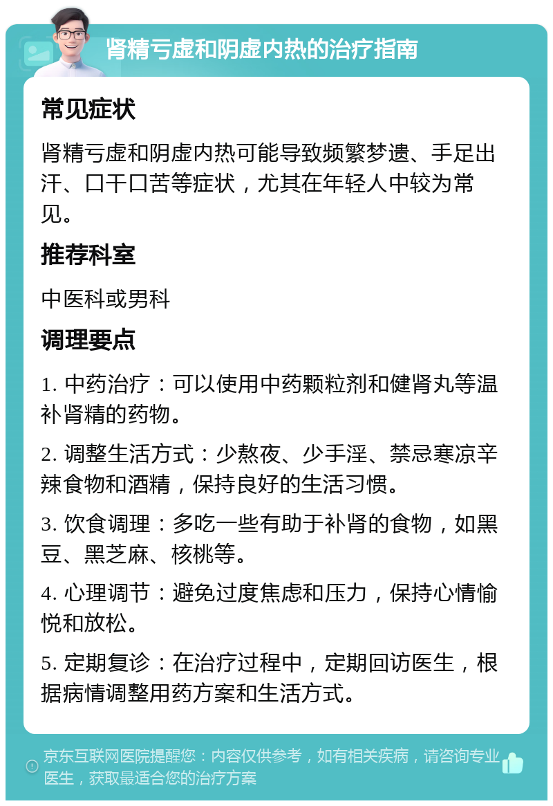 肾精亏虚和阴虚内热的治疗指南 常见症状 肾精亏虚和阴虚内热可能导致频繁梦遗、手足出汗、口干口苦等症状，尤其在年轻人中较为常见。 推荐科室 中医科或男科 调理要点 1. 中药治疗：可以使用中药颗粒剂和健肾丸等温补肾精的药物。 2. 调整生活方式：少熬夜、少手淫、禁忌寒凉辛辣食物和酒精，保持良好的生活习惯。 3. 饮食调理：多吃一些有助于补肾的食物，如黑豆、黑芝麻、核桃等。 4. 心理调节：避免过度焦虑和压力，保持心情愉悦和放松。 5. 定期复诊：在治疗过程中，定期回访医生，根据病情调整用药方案和生活方式。